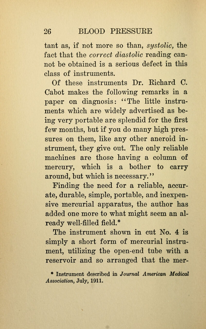 tant as, if not more so than, systolic, the fact that the correct diastolic reading can- not be obtained is a serious defect in this class of instruments. Of these instruments Dr. Richard C. Cabot makes the following remarks in a paper on diagnosis: **The little instru- ments which are widely advertised as be- ing very portable are splendid for the first few months, but if you do many high pres- sures on them, like any other aneroid in- strument, they give out. The only reliable machines are those having a column of mercury, which is a bother to carry around, but which is necessary.'' Finding the need for a reliable, accur- ate, durable, simple, portable, and inexpen- sive mercurial apparatus, the author has added one more to what might seem an al- ready well-filled field.* The instrument shown in cut No. 4 is simply a short form of mercurial instru- ment, utilizing the open-end tube with a reservoir and so arranged that the mer- * Instrument described in Journal American Medical Association, July, 1911.