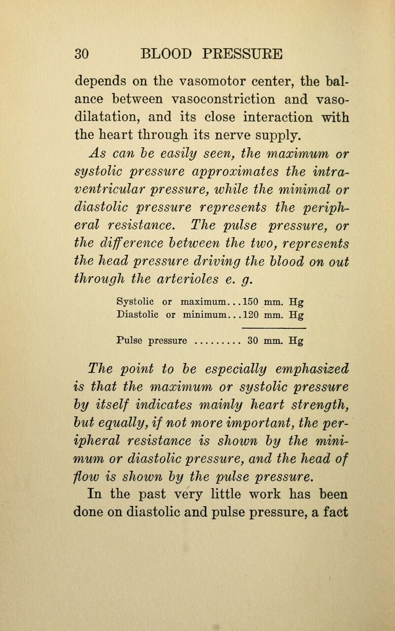 depends on tlie vasomotor center, the bal- ance between vasoconstriction and vaso- dilatation, and its close interaction with the heart through its nerve supply. As can he easily seen, the maximum or systolic pressure approximates the intra- ventricular pressure, while the minimal or diastolic pressure represents the periph- eral resistance. The pulse pressure, or the difference between the two, represents the head pressure driving the blood on out through the arterioles e, g. Systolic or maximum.. .150 mm. Hg Diastolic or minimum.. .120 mm. Hg Pulse pressure 30 mm. Hg The point to be especially emphasized is that the maximum or systolic pressure by itself indicates mainly heart strength, but equally, if not more important, the per- ipheral resistance is shown by the mini- mum or diastolic pressure, and the head of flow is shown by the pulse pressure. In the past very little work has been done on diastolic and pulse pressure, a fact