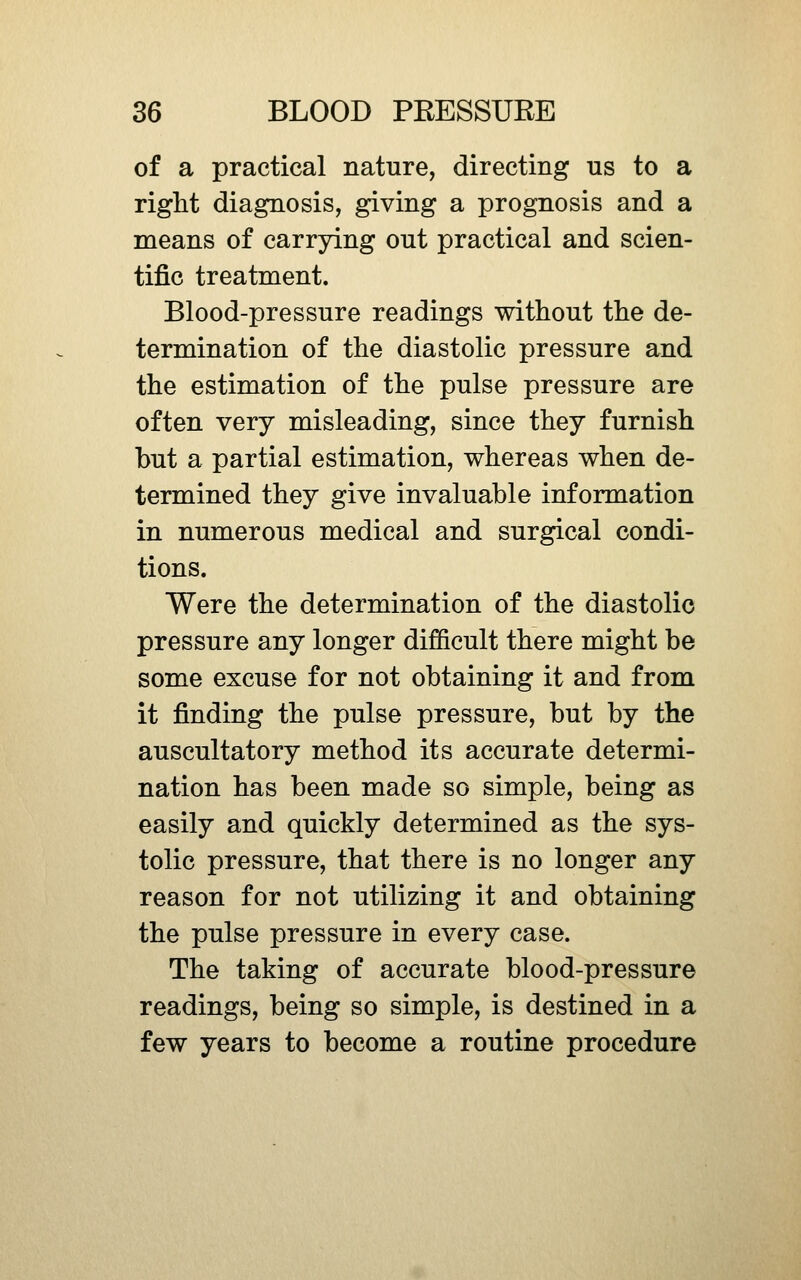 of a practical nature, directing us to a right diagnosis, giving a prognosis and a means of carrying out practical and scien- tific treatment. Blood-pressure readings without the de- termination of the diastolic pressure and the estimation of the pulse pressure are often very misleading, since they furnish but a partial estimation, whereas when de- termined they give invaluable information in numerous medical and surgical condi- tions. Were the determination of the diastolic pressure any longer difficult there might be some excuse for not obtaining it and from it finding the pulse pressure, but by the auscultatory method its accurate determi- nation has been made so simple, being as easily and quickly determined as the sys- tolic pressure, that there is no longer any reason for not utilizing it and obtaining the pulse pressure in every case. The taking of accurate blood-pressure readings, being so simple, is destined in a few years to become a routine procedure