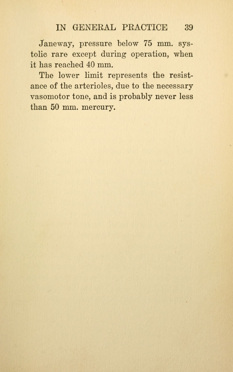 Janeway, pressure below 75 mni. sys- tolic rare except during operation, when it has reached 40 mm. The lower limit represents the resist- ance of the arterioles, due to the necessary vasomotor tone, and is probably never less than 50 mm. mercury.