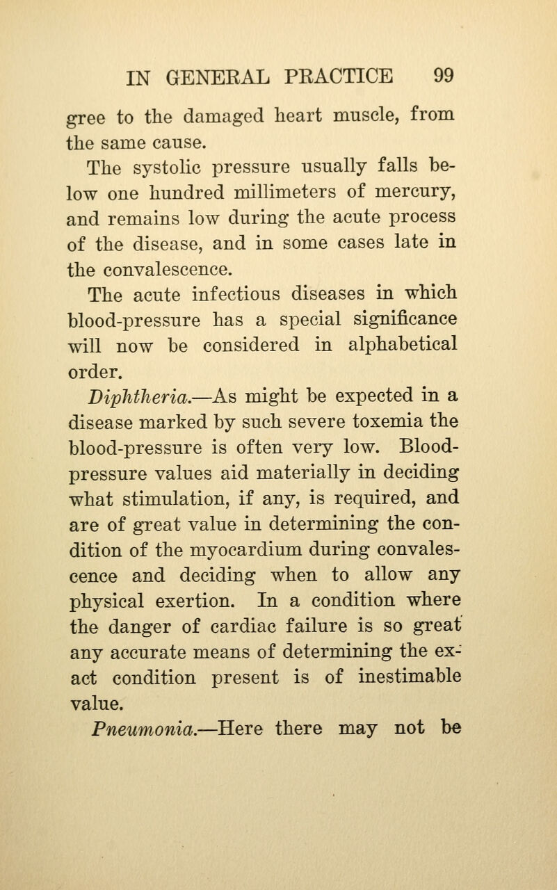 gree to the damaged heart muscle, from the same cause. The systolic pressure usually falls be- low one hundred millimeters of mercury, and remains low during the acute process of the disease, and in some cases late in the convalescence. The acute infectious diseases in which blood-pressure has a special significance will now be considered in alphabetical order. Diphtheria,—As might be expected in a disease marked by such severe toxemia the blood-pressure is often very low. Blood- pressure values aid materially in deciding what stimulation, if any, is required, and are of great value in determining the con- dition of the myocardium during convales- cence and deciding when to allow any physical exertion. In a condition where the danger of cardiac failure is so great any accurate means of determining the ex- act condition present is of inestimable value. Pneumonia,—Here there may not be