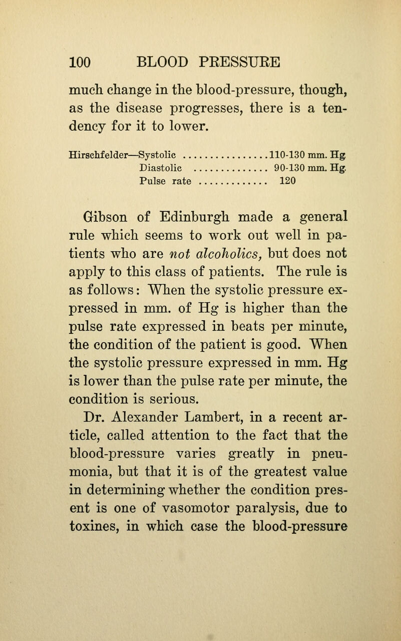 much change in the blood-pressure, though, as the disease progresses, there is a ten- dency for it to lower. Hirschfelder—Systolic 110-130 mm. Hg Diastolic 90-130 mm. Hg. Pulse rate 120 Gibson of Edinburgh made a general rule which seems to work out well in pa- tients who are not alcoholics, but does not apply to this class of patients. The rule is as follows: When the systolic pressure ex- pressed in mm. of Hg is higher than the pulse rate expressed in beats per minute, the condition of the patient is good. When the systolic pressure expressed in mm. Hg is lower than the pulse rate per minute, the condition is serious. Dr. Alexander Lambert, in a recent ar- ticle, called attention to the fact that the blood-pressure varies greatly in pneu- monia, but that it is of the greatest value in determining whether the condition pres- ent is one of vasomotor paralysis, due to toxines, in which case the blood-pressure