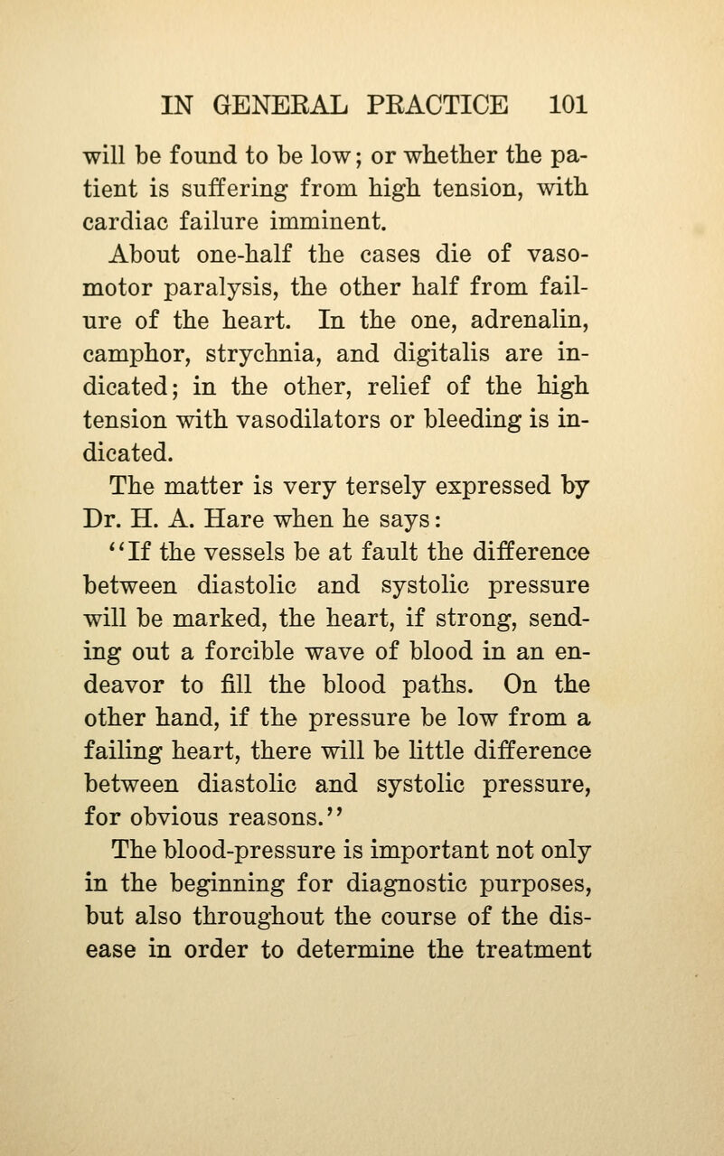 will be found to be low; or whether the pa- tient is suffering from high tension, with cardiac failure imminent. About one-half the cases die of vaso- motor paralysis, the other half from fail- ure of the heart. In the one, adrenalin, camphor, strychnia, and digitalis are in- dicated; in the other, relief of the high tension with vasodilators or bleeding is in- dicated. The matter is very tersely expressed by Dr. H. A. Hare when he says: *^If the vessels be at fault the difference between diastolic and systolic pressure will be marked, the heart, if strong, send- ing out a forcible wave of blood in an en- deavor to fill the blood paths. On the other hand, if the pressure be low from a failing heart, there will be little difference between diastolic and systolic pressure, for obvious reasons.'' The blood-pressure is important not only in the beginning for diagnostic purposes, but also throughout the course of the dis- ease in order to determine the treatment