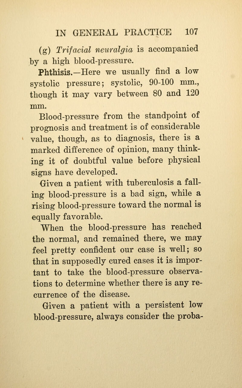 (g) Trifacial neuralgia is accompanied by a high blood-pressure. Phthisis.—Here we usually find a low systolic pressure; systolic, 90-100 mm., though it may vary between 80 and 120 mm. Blood-pressure from the standpoint of prognosis and treatment is of considerable value, though, as to diagnosis, there is a marked difference of opinion, many think- ing it of doubtful value before physical signs have developed. Oiven a patient with tuberculosis a fall- ing blood-pressure is a bad sign, while a rising blood-pressure toward the normal is equally favorable. When the blood-pressure has reached the normal, and remained there, we may feel pretty confident our case is well; so that in supposedly cured cases it is impor- tant to take the blood-pressure observa- tions to determine whether there is any re- currence of the disease. Given a patient with a persistent low blood-pressure, always consider the proba-