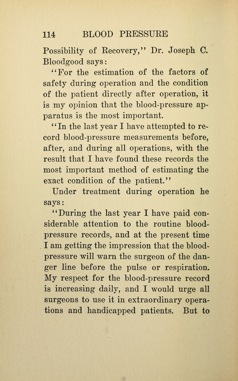 Possibility of Recovery,'^ Dr. Joseph C. Bloodgood says: ^'For the estimation of the factors of safety during operation and the condition of the patient directly after operation, it is my opinion that the blood-pressure ap- paratus is the most important. * ^ In the last year I have attempted to re- cord blood-pressure measurements before, after, and during all operations, with the result that I have found these records the most important method of estimating the exact condition of the patient.'' Under treatment during operation he says: ^* During the last year I have paid con- siderable attention to the routine blood- pressure records, and at the present time I am getting the impression that the blood- pressure will warn the surgeon of the dan- ger line before the pulse or respiration. My respect for the blood-pressure record is increasing daily, and I would urge all surgeons to use it in extraordinary opera- tions and handicapped patients. But to