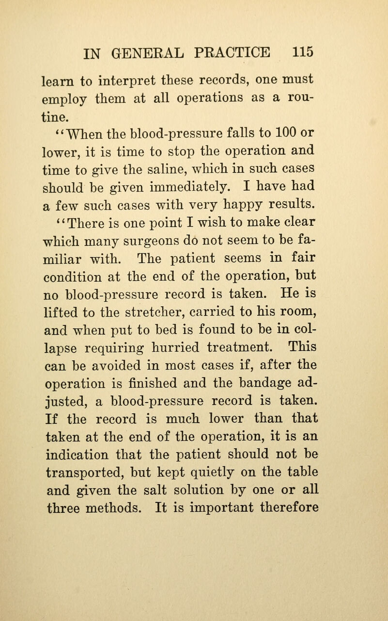 learn to interpret these records, one must employ them at all operations as a rou- tine. *'When the blood-pressure falls to 100 or lower, it is time to stop the operation and time to give the saline, which in such cases should be given immediately. I have had a few such cases with very happy results. * * There is one point I wish to make clear which many surgeons do not seem to be fa- miliar with. The patient seems in fair condition at the end of the operation, but no blood-pressure record is taken. He is lifted to the stretcher, carried to his room, and when put to bed is found to be in col- lapse requiring hurried treatment. This can be avoided in most cases if, after the operation is finished and the bandage ad- justed, a blood-pressure record is taken. If the record is much lower than that taken at the end of the operation, it is an indication that the patient should not be transported, but kept quietly on the table and given the salt solution by one or aU three methods. It is important therefore