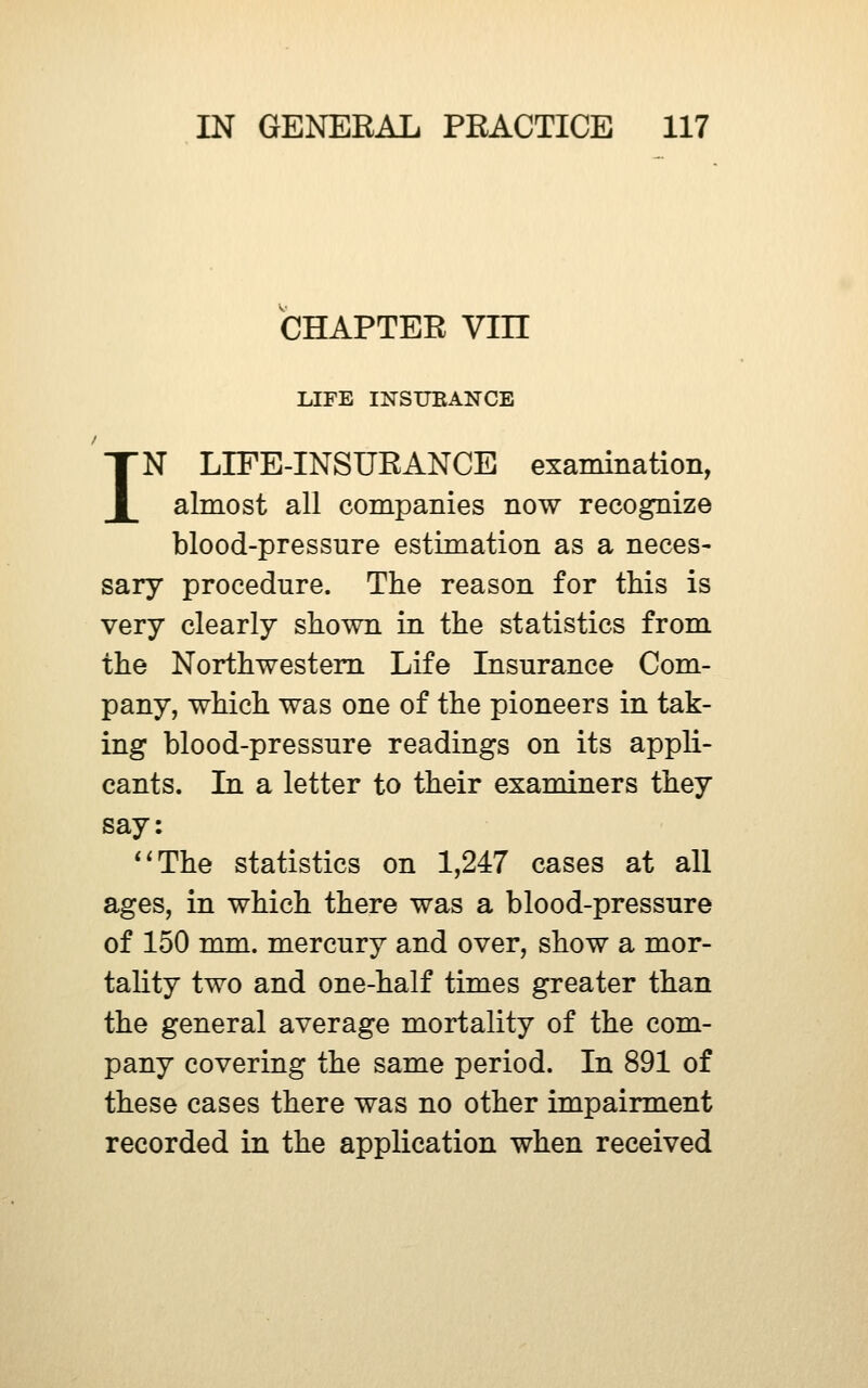 CHAPTER Vin UFE INSUEANCE IN LIFE-INSURANCE examination, almost all companies now recognize blood-pressure estimation as a neces- sary procedure. The reason for this is very clearly shown in the statistics from the Northwestern Life Insurance Com- pany, which was one of the pioneers in tak- ing blood-pressure readings on its appli- cants. In a letter to their examiners they say: ^^The statistics on 1,247 cases at all ages, in which there was a blood-pressure of 150 mm. mercury and over, show a mor- tality two and one-half times greater than the general average mortality of the com- pany covering the same period. In 891 of these cases there was no other impairment recorded in the application when received