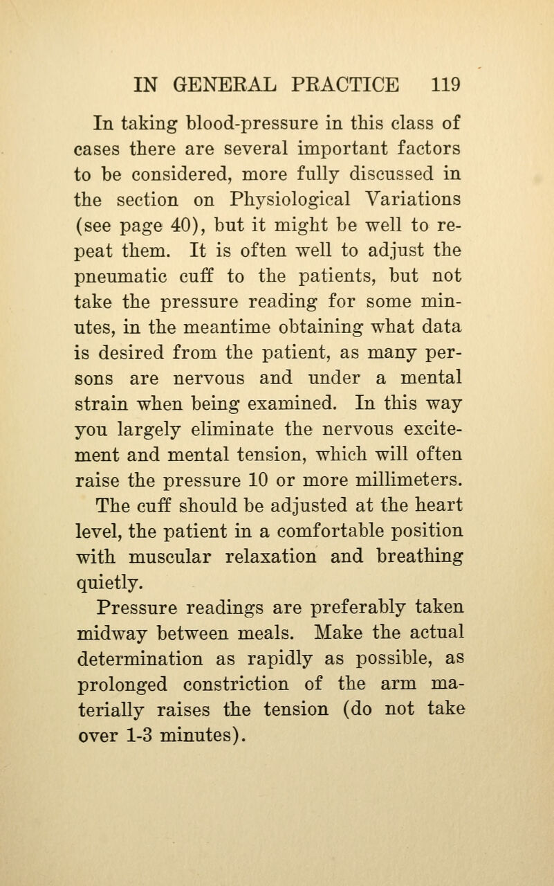 In taking blood-pressure in this class of cases there are several important factors to be considered, more fully discussed in the section on Physiological Variations (see page 40), but it might be well to re- peat them. It is often well to adjust the pneumatic cuff to the patients, but not take the pressure reading for some min- utes, in the meantime obtaining what data is desired from the patient, as many per- sons are nervous and under a mental strain when being examined. In this way you largely eliminate the nervous excite- ment and mental tension, which will often raise the pressure 10 or more millimeters. The cuff should be adjusted at the heart level, the patient in a comfortable position with muscular relaxation and breathing quietly. Pressure readings are preferably taken midway between meals. Make the actual determination as rapidly as possible, as prolonged constriction of the arm ma- terially raises the tension (do not take over 1-3 minutes).