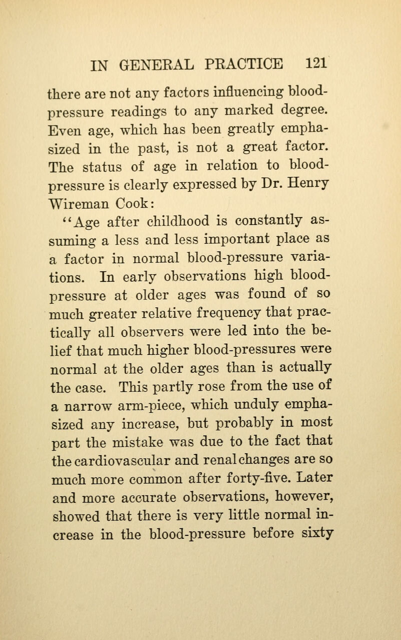 there are not any factors influencing blood- pressure readings to any marked degree. Even age, whicli has been greatly empha- sized in the past, is not a great factor. The status of age in relation to blood- pressure is clearly expressed by Dr. Henry Wireman Cook: *'Age after childhood is constantly as- suming a less and less important place as a factor in normal blood-pressure varia- tions. In early observations high blood- pressure at older ages was found of so much greater relative frequency that prac- tically all observers were led into the be- lief that much higher blood-pressures were normal at the older ages than is actually the case. This partly rose from the use of a narrow arm-piece, which unduly empha- sized any increase, but probably in most part the mistake was due to the fact that the cardiovascular and renal changes are so much more common after forty-five. Later and more accurate observations, however, showed that there is very little normal in- crease in the blood-pressure before sixty