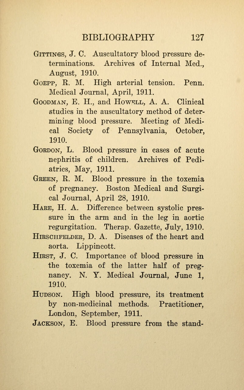 GiTTiNGS, J. C. Auscultatory blood pressure de- terminations. Archives of Internal Med., August, 1910. GoEPP, R. M. High arterial tension. Penn. Medical Journal, April, 1911. Goodman, E. H., and HowmAj, A. A. Clinical studies in the auscultatory method of deter- mining blood pressure. Meeting of Medi- cal Society of Pennsylvania, October, 1910. Gordon, L. Blood pressure in cases of acute nephritis of children. Archives of Pedi- atrics, May, 1911. Green, R. M. Blood pressure in the toxemia of pregnancy. Boston Medical and Surgi- cal Journal, April 28, 1910. Hare, H. A. Difference between systolic pres- sure in the arm and in the leg in aortic regurgitation. Therap. Gazette, July, 1910. HiRSCHFELDER, D. A. Discascs of the heart and aorta. Lippincott. Hirst, J. C. Importance of blood pressure in the toxemia of the latter half of preg- nancy. N. Y. Medical Journal, June 1, 1910. Hudson. High blood pressure, its treatment by non-medicinal methods. Practitioner, London, September, 1911. Jackson, E. Blood pressure from the stand-