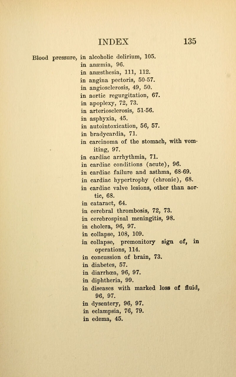 Blood pressure, in alcoholic delirium, 105. in anaemia, 96. in anaesthesia. 111, 112. in angina pectoris, 50-57. in angiosclerosis, 49, 50. in aortic regurgitation, 67. in apoplexy, 72, 73. in arteriosclerosis, 51-56. in asphyxia, 45. in autointoxication, 56, 57. in bradycardia, 71. in carcinoma of the stomach, with vom- iting, 97. in cardiac arrhythmia, 71. in cardiac conditions (acute), 96. in cardiac failure and asthma, 68-69. in cardiac hypertrophy (chronic), 68. in cardiac valve lesions, other than aor- tic, 68. in cataract, 64. in cerebral thrombosis, 72, 73. in cerebrospinal meningitis, 98. in cholera, 96, 97. in collapse, 108, 109. in collapse, premonitory sign of, in operations, 114. in concussion of brain, 73. in diabetes, 57. in diarrhoea, 96, 97. in diphtheria, 99. in diseases with marked loss of fluid, 96, 97. in dysentery, 96, 97. in eclampsia, 76, 79. in edema, 45.