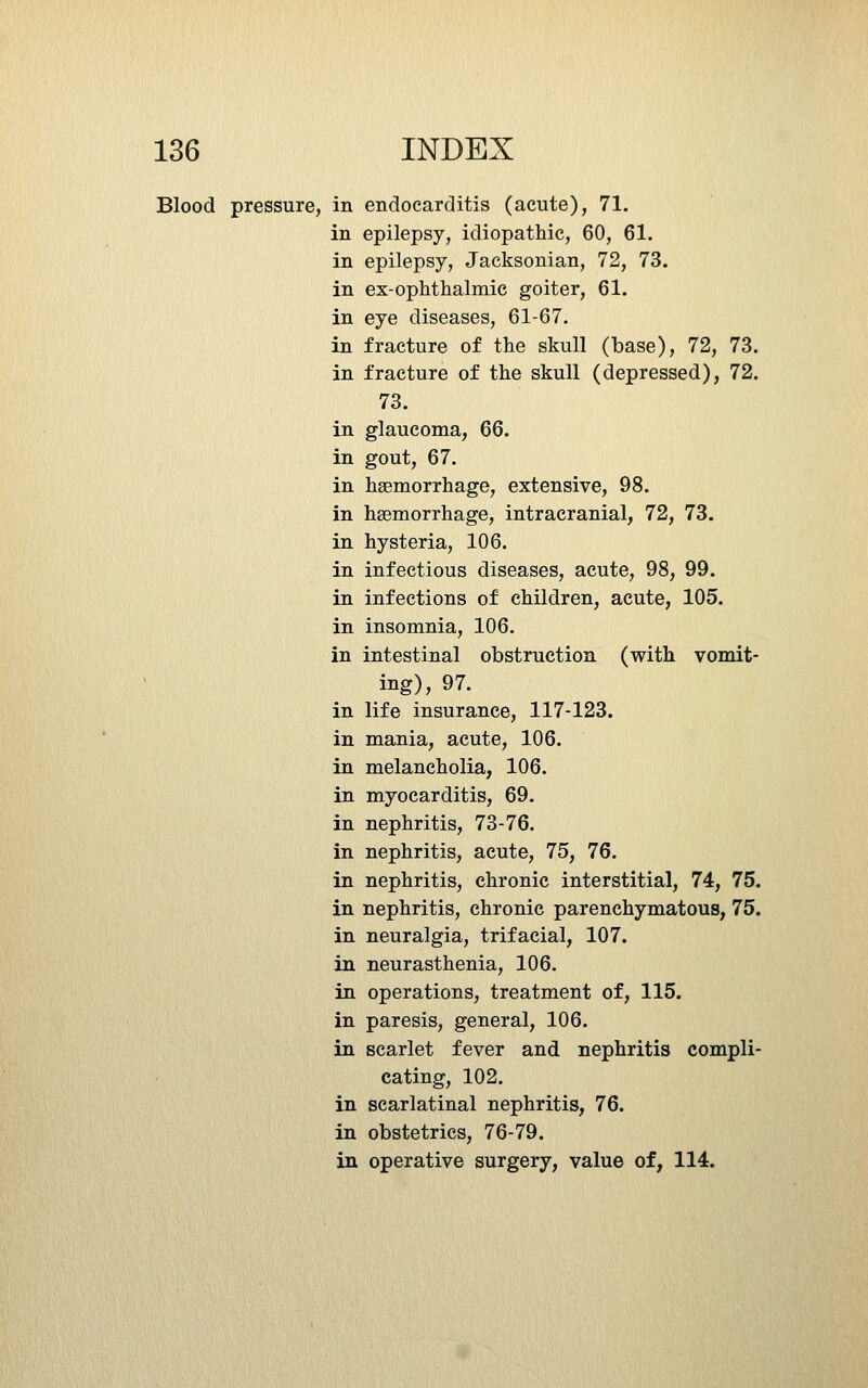 Blood pressure, in endocarditis (acute), 71. in epilepsy, idiopathic, 60, 61. in epilepsy, Jacksonian, 72, 73. in ex-ophthalmic goiter, 61. in eye diseases, 61-67. in fracture of the skull (base), 72, 73. in fracture of the skull (depressed), 72. 73. in glaucoma, 66. in gout, 67. in haemorrhage, extensive, 98. in haemorrhage, intracranial, 72, 73. in hysteria, 106. in infectious diseases, acute, 98, 99. in infections of children, acute, 105. in insomnia, 106. in intestinal obstruction (with vomit- ing), 97. in life insurance, 117-123. in mania, acute, 106. in melancholia, 106. in myocarditis, 69. in nephritis, 73-76. in nephritis, acute, 75, 76. in nephritis, chronic interstitial, 74, 75. in nephritis, chronic parenchymatous, 75. in neuralgia, trifacial, 107. in neurasthenia, 106. in operations, treatment of, 115. in paresis, general, 106. in scarlet fever and nephritis compli- cating, 102. in scarlatinal nephritis, 76. in obstetrics, 76-79. in operative surgery, value of, 114.