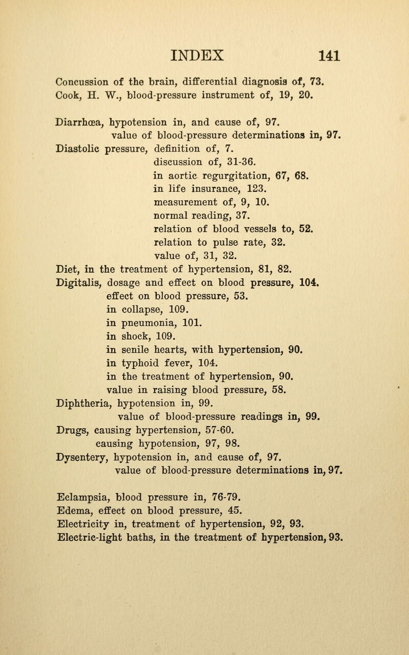 Concussion of the brain, differential diagnosis of, 73. Cook, H. W., blood-pressure instrument of, 19, 20. Diarrhoea, hypotension in, and cause of, 97. value of blood-pressure determinations in, 97. Diastolic pressure, definition of, 7. discussion of, 31-36. in aortic regurgitation, 67, 68. in life insurance, 123. measurement of, 9, 10. normal reading, 37. relation of blood vessels to, 52. relation to pulse rate, 32. value of, 31, 32. Diet, in the treatment of hypertension, 81, 82. Digitalis, dosage and effect on blood pressure, 104. effect on blood pressure, 53. in collapse, 109. in pneumonia, 101. in shock, 109. in senile hearts, with hypertension, 90. in typhoid fever, 104. in the treatment of hypertension, 90. value in raising blood pressure, 58. Diphtheria, hypotension in, 99. value of blood-pressure readings in, 99. Drugs, causing hypertension, 57-60. causing hypotension, 97, 98. Dysentery, hypotension in, and cause of, 97. value of blood-pressure determinations in, 97. Eclampsia, blood pressure in, 76-79. Edema, effect on blood pressure, 45. Electricity in, treatment of hypertension, 92, 93. Electric-light baths, in the treatment of hypertension, 93.