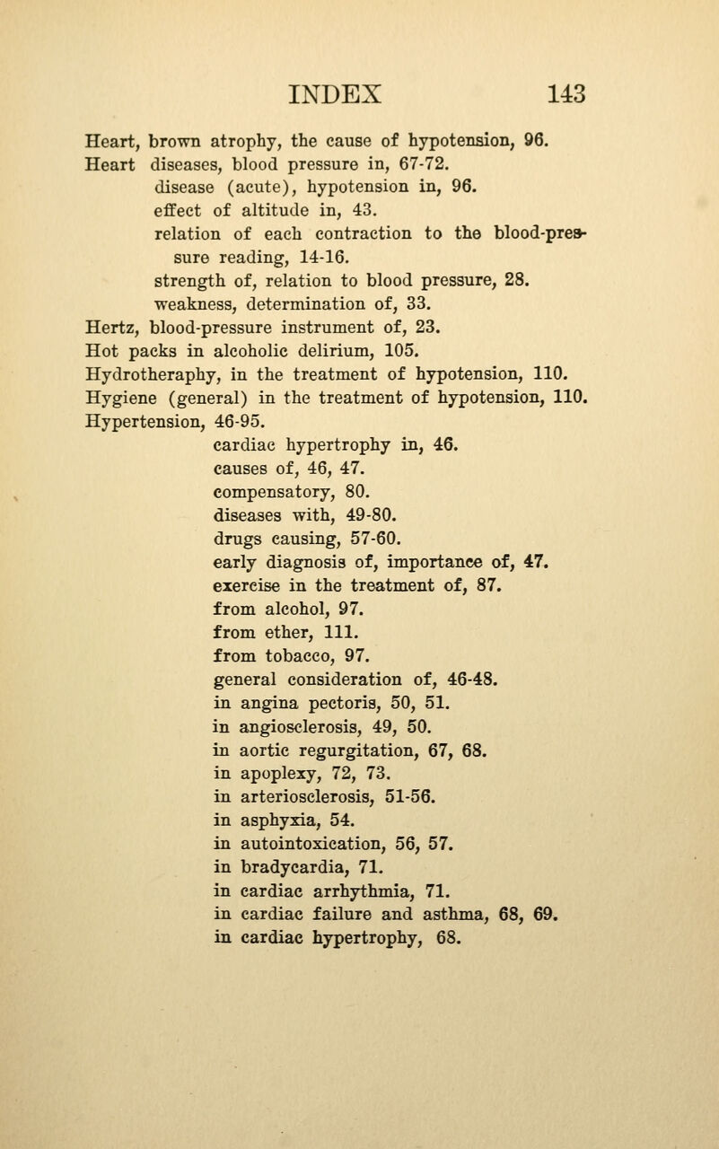 Heart, brown atrophy, the cause of hypotension, 96. Heart diseases, blood pressure in, 67-72. disease (acute), hypotension in, 96. effect of altitude in, 43. relation of each contraction to the blood-presh sure reading, 14-16. strength of, relation to blood pressure, 28. weakness, determination of, 33. Hertz, blood-pressure instrument of, 23. Hot packs in alcoholic delirium, 105. Hydrotheraphy, in the treatment of hypotension, 110. Hygiene (general) in the treatment of hypotension, 110, Hypertension, 46-95. cardiac hypertrophy in, 46. causes of, 46, 47. compensatory, 80. diseases with, 49-80. drugs causing, 57-60. early diagnosis of, importance of, 47. exercise in the treatment of, 87. from alcohol, 97. from ether, 111. from tobacco, 97. general consideration of, 46-48. in angina pectoris, 50, 51. in angiosclerosis, 49, 50. in aortic regurgitation, 67, 68. in apoplexy, 72, 73. in arteriosclerosis, 51-56. in asphyxia, 54. in autointoxication, 56, 57. in bradycardia, 71. in cardiac arrhythmia, 71. in cardiac failure and asthma, 68, 69. in cardiac hypertrophy, 68.