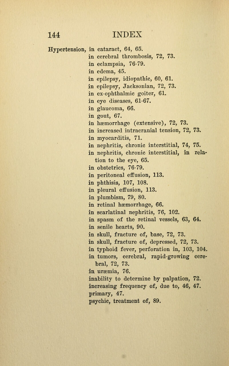 Hypertension, in cataract, 64, 65. in cerebral thrombosis, 72, 73. in eclampsia, 76-79. in edema, 45. in epilepsy, idiopathic, 60, 61. in epilepsy, Jacksonian, 72, 73. in ex-ophthalmic goiter, 61. in eye diseases, 61-67. in glaucoma, 66. in gout, 67. in haemorrhage (extensive), 72, 73. in increased intracranial tension, 72, 73. in myocarditis, 71. in nephritis, chronic interstitial, 74, 75. in nephritis, chronic interstitial, in rela- tion to the eye, 65. in obstetrics, 76-79. in peritoneal effusion, 113. in phthisis, 107, 108. in pleural effusion, 113. in plumbism, 79, 80. in retinal haemorrhage, 66. in scarlatinal nephritis, 76, 102. in spasm of the retinal vessels, 63, 64. in senile hearts, 90. in skull, fracture of, base, 72, 73. in skull, fracture of, depressed, 72, 73. in typhoid fever, perforation in, 103, 104. in tumors, cerebral, rapid-growing cere- bral, 72, 73. in uraemia, 76. inability to determine by palpation, 72. increasing frequency of, due to, 46, 47. primary, 47. psychic, treatment of, 89.