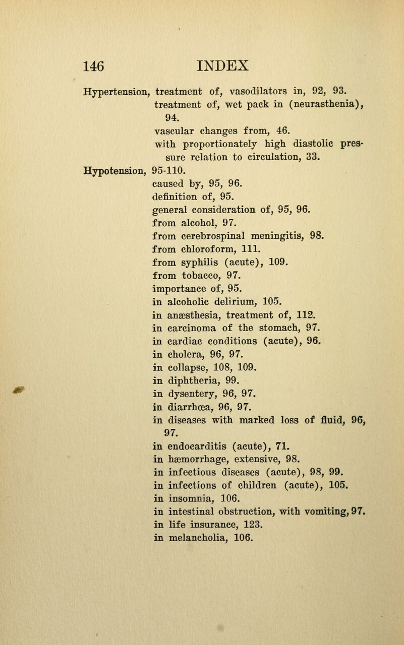 Hypertension, treatment of, vasodilators in, 92, 93. treatment of, wet pack in (neurasthenia), 94. vascular changes from, 46. with proportionately high diastolic pres- sure relation to circulation, 33. Hypotension, 95-110. caused by, 95, 96. definition of, 95. general consideration of, 95, 96. from alcohol, 97. from cerebrospinal meningitis, 98. from chloroform, 111. from syphilis (acute), 109. from tobacco, 97. importance of, 95. in alcoholic delirium, 105. in ansEsthesia, treatment of, 112. in carcinoma of the stomach, 97. in cardiac conditions (acute), 96. in cholera, 96, 97. in collapse, 108, 109. in diphtheria, 99. in dysentery, 96, 97. in diarrhoea, 96, 97. in diseases with marked loss of fluid, 96, 97. in endocarditis (acute), 71. in haemorrhage, extensive, 98. in infectious diseases (acute), 98, 99. in infections of children (acute), 105. in insomnia, 106. in intestinal obstruction, with vomiting, 97. in life insurance, 123. in melancholia, 106.