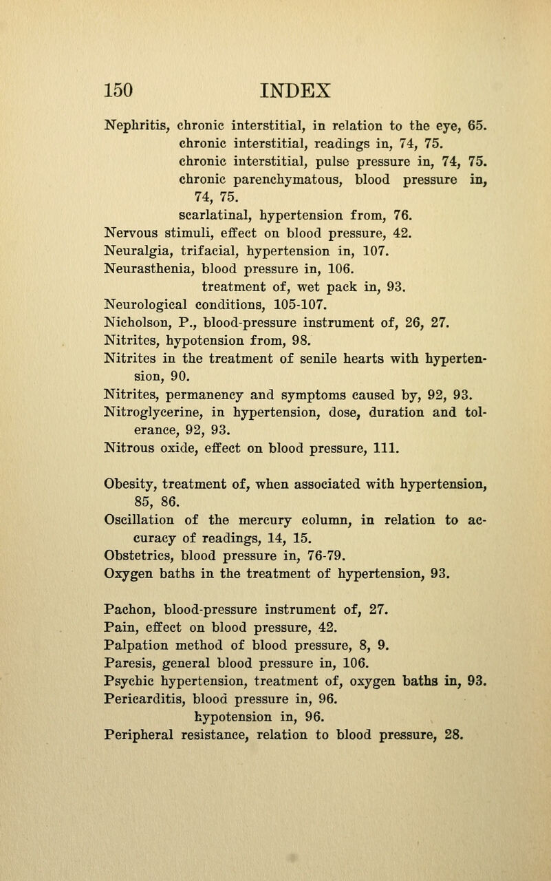 Nephritis, chronic interstitial, in relation to the eye, 65. chronic interstitial, readings in, 74, 75. chronic interstitial, pulse pressure in, 74, 75. chronic parenchymatous, blood pressure in, 74, 75. scarlatinal, hypertension from, 76. Nervous stimuli, effect on blood pressure, 42. Neuralgia, trifacial, hypertension in, 107. Neurasthenia, blood pressure in, 106. treatment of, wet pack in, 93. Neurological conditions, 105-107. Nicholson, P., blood-pressure instrument of, 26, 27. Nitrites, hypotension from, 98. Nitrites in the treatment of senile hearts with hyperten- sion, 90. Nitrites, permanency and symptoms caused by, 92, 93. Nitroglycerine, in hypertension, dose, duration and tol- erance, 92, 93. Nitrous oxide, effect on blood pressure. 111. Obesity, treatment of, when associated with hypertension, 85, 86. Oscillation of the mercury column, in relation to ac- curacy of readings, 14, 15. Obstetrics, blood pressure in, 76-79. Oxygen baths in the treatment of hypertension, 93. Pachon, blood-pressure instrument of, 27. Pain, effect on blood pressure, 42. Palpation method of blood pressure, 8, 9. Paresis, general blood pressure in, 106. Psychic hypertension, treatment of, oxygen baths in, 93. Pericarditis, blood pressure in, 96. hypotension in, 96. Peripheral resistance, relation to blood pressure, 28.