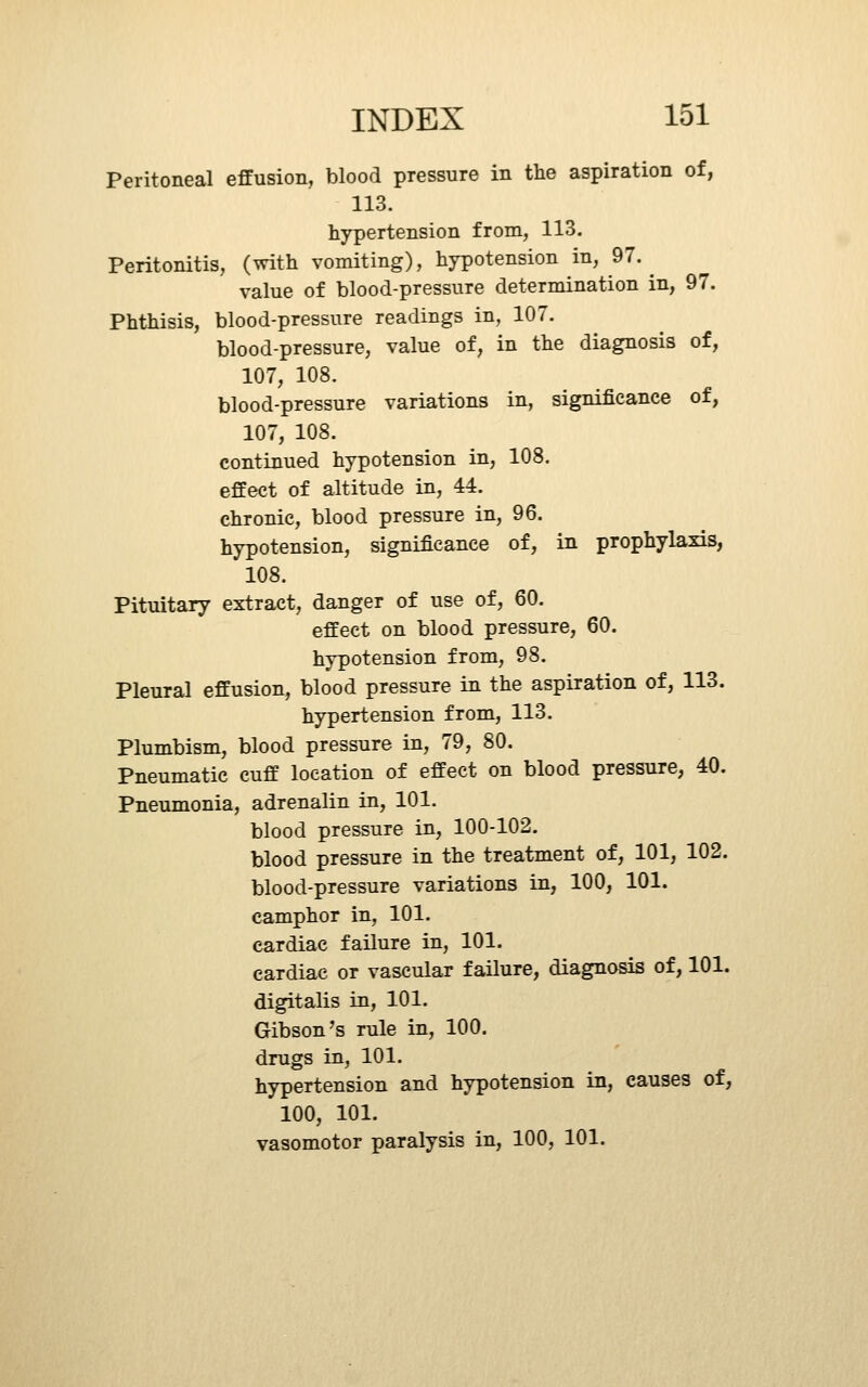 Peritoneal effusion, blood pressure in the aspiration of, 113. hypertension from, 113. Peritonitis, (with vomiting), hypotension in, 97.^ value of blood-pressure determination in, 97. Phthisis, blood-pressure readings in, 107. blood-pressure, value of, in the diagnosis of, 107, 108. blood-pressure variations in, significance of, 107, 108. continued hypotension in, 108. effect of altitude in, 44. chronic, blood pressure in, 96. hypotension, significance of, in prophylaxis, 108. Pituitary extract, danger of use of, 60. effect on blood pressure, 60. hypotension from, 98. Pleural effusion, blood pressure in the aspiration of, 113. hypertension from, 113. Plumbism, blood pressure in, 79, 80. Pneumatic cuff location of effect on blood pressure, 40. Pneumonia, adrenalin in, 101. blood pressure in, 100-102. blood pressure in the treatment of, 101, 102. blood-pressure variations in, 100, 101. camphor in, 101. cardiac failure in, 101. cardiac or vascular failure, diagnosis of, 101. digitalis in, 101. Gibson's rule in, 100. drugs in, 101. hypertension and hypotension in, causes of, 100, 101. vasomotor paralysis in, 100, 101.