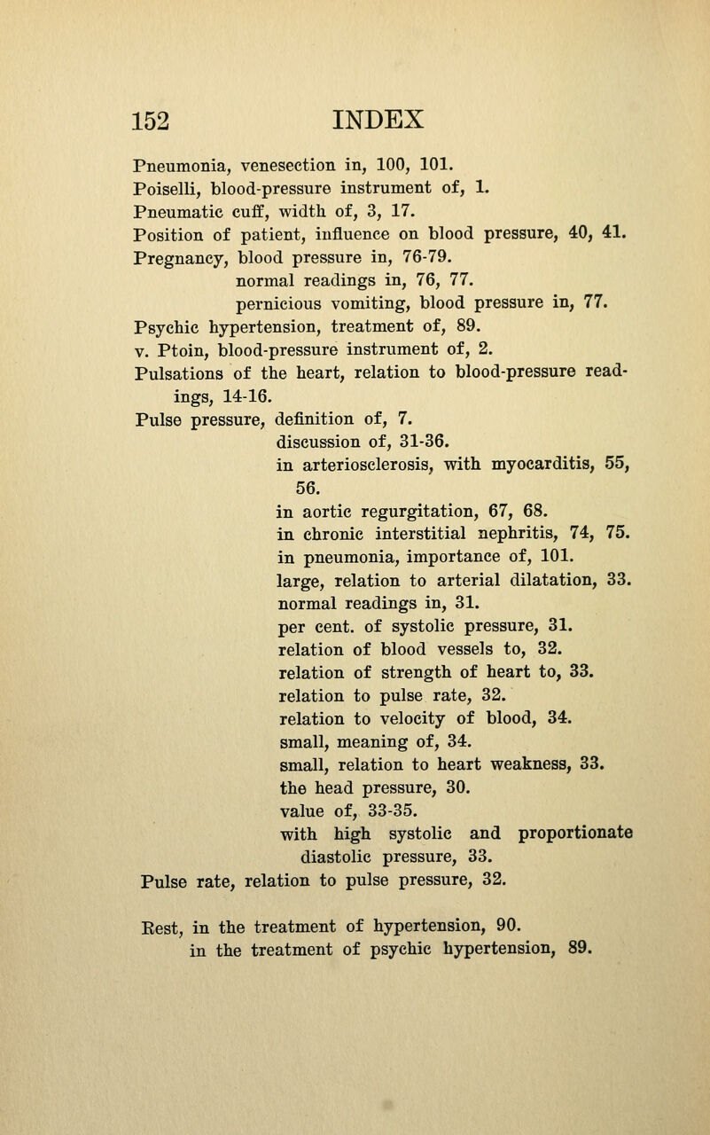 Pneumonia, venesection in, 100, 101. Poiselli, blood-pressure instrument of, 1. Pneumatic cuff, width of, 3, 17. Position of patient, influence on blood pressure, 40, 41. Pregnancy, blood pressure in, 76-79. normal readings in, 76, 77. pernicious vomiting, blood pressure in, 77. Psychic hypertension, treatment of, 89. V. Ptoin, blood-pressure instrument of, 2. Pulsations of the heart, relation to blood-pressure read- ings, 14-16. Pulse pressure, definition of, 7. discussion of, 31-36. in arteriosclerosis, with myocarditis, 55, 56. in aortic regurgitation, 67, 68. in chronic interstitial nephritis, 74, 75. in pneumonia, importance of, 101. large, relation to arterial dilatation, 33. normal readings in, 31. per cent, of systolic pressure, 31. relation of blood vessels to, 32. relation of strength of heart to, 33. relation to pulse rate, 32. relation to velocity of blood, 34. small, meaning of, 34. small, relation to heart weakness, 33. the head pressure, 30. value of, 33-35. with high systolic and proportionate diastolic pressure, 33. Pulse rate, relation to pulse pressure, 32. Best, in the treatment of hypertension, 90. in the treatment of psychic hypertension, 89.