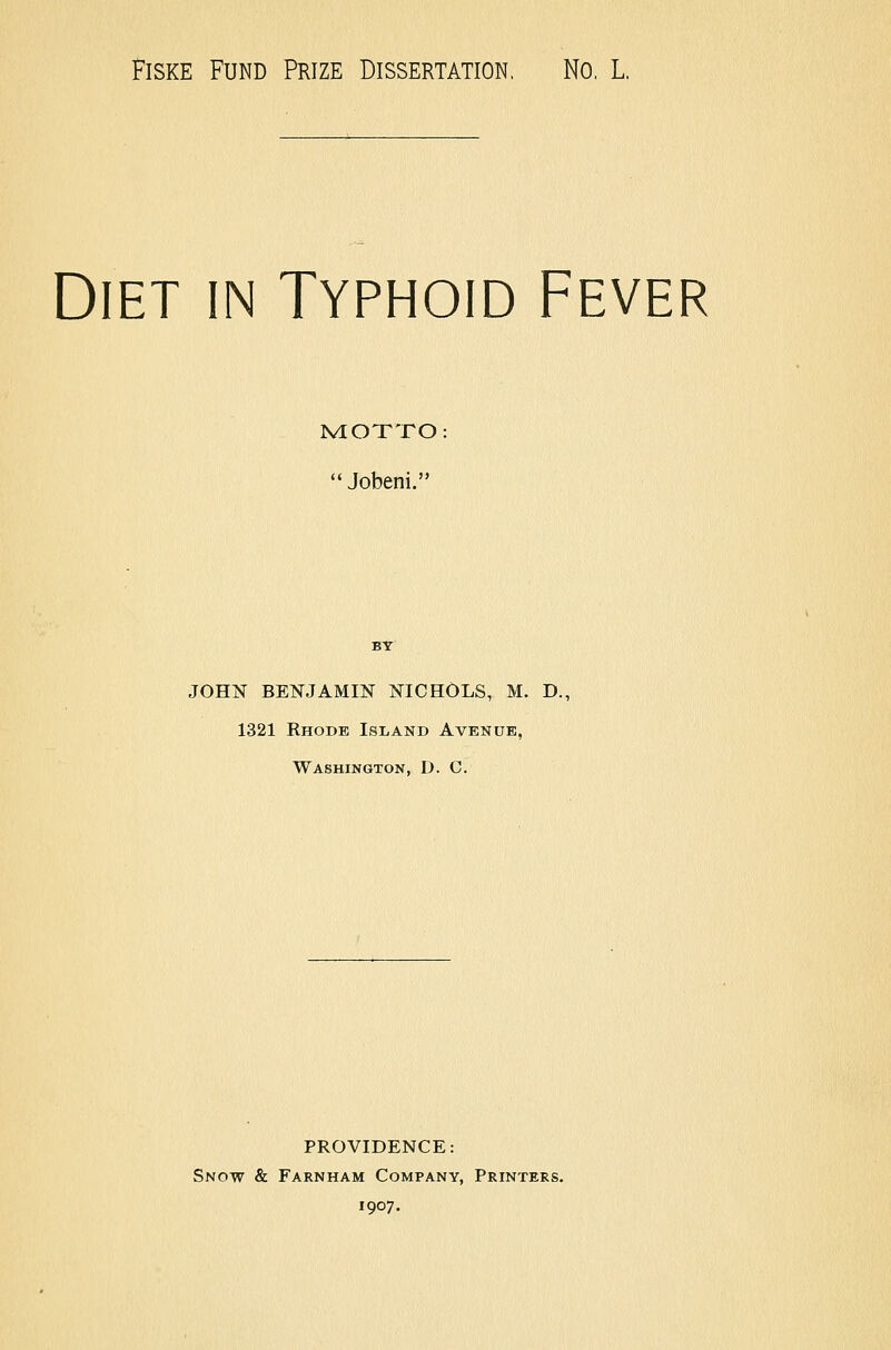 FisKE Fund Prize Dissertation, No, L, Diet in Typhoid Fever MIOTTO: Jobeni. JOHN BENJAMIN NICHOLS, M. D., 1321 Rhode Island Avenue, Washington, D. C. PROVIDENCE: Snow & Farnham Company, Printers. 1907.