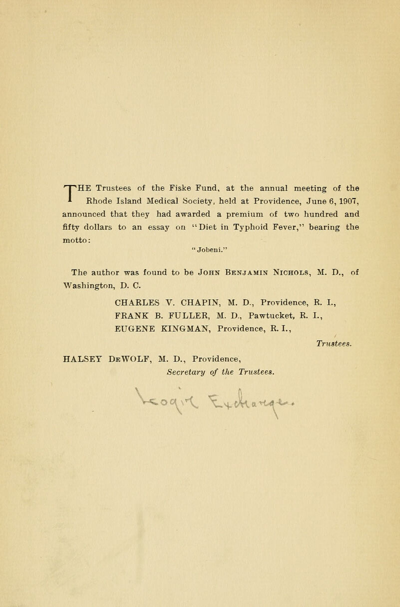 THE Trustees of the Fiske Fund, at the annual meeting of the Rhode Island Medical Society, held at Providence, June 6, 1907, announced that they had awarded a premium of two hundred and fifty dollars to an essay on Diet in Typhoid Fever, bearing the motto:  Jobeni. The author was found to be John Benjamin Nichols, M. D., of Washington, D. C. CHARLES V. CHAPIN, M. D., Providence, R. I., FRANK B. FULLER, M. D., Pawtucket, R. I., EUGENE KINGMAN, Providence, R. I., Trustees. HALSEY DeWOLF, M. D., Providence, Secretary of the Trustees.