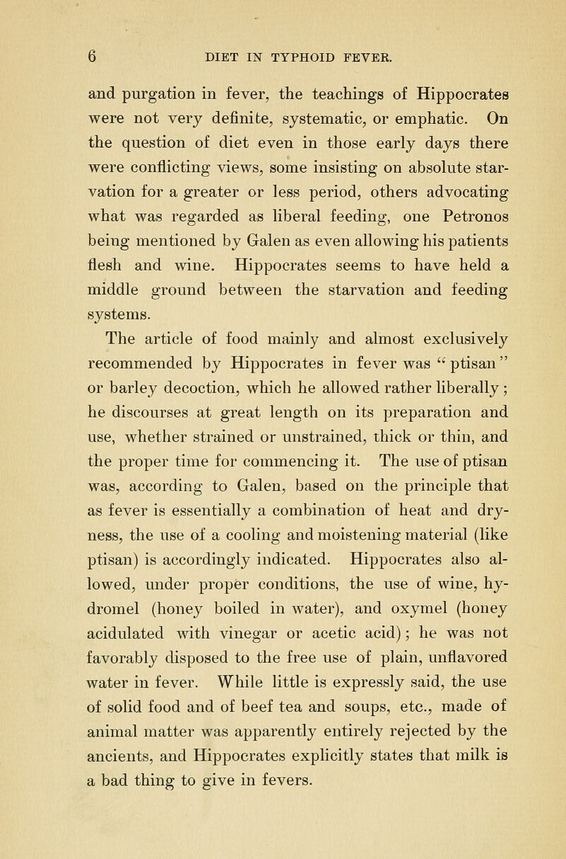 and purgation in fever, the teachings of Hippocrates were not very definite, systematic, or emphatic. On the question of diet even in those early days there were conflicting views, some insisting on absolute star- vation for a greater or less period, others advocating what was regarded as liberal feeding, one Petronos being mentioned by Galen as even allowing his patients flesh and wine. Hippocrates seems to have held a middle ground between the starvation and feeding systems. The article of food mainly and almost exclusively recommended by Hippocrates in fever was '' ptisan  or barley decoction, which he allowed rather liberally; he discourses at great length on its preparation and use, whether strained or unstrained, thick or thin, and the proper time for commencing it. The use of ptisan was, according to Galen, based on the principle that as fever is essentially a combination of heat and dry- ness, the use of a cooling and moistening material (like ptisan) is accordingly indicated. Hippocrates also al- lowed, under proper conditions, the use of wine, hy- dromel (honey boiled in water), and oxymel (honey acidulated with vinegar or acetic acid); he was not favorably disposed to the free use of plain, unflavored water in fever. While little is expressly said, the use of solid food and of beef tea and soups, etc., made of animal matter was apparently entirely rejected by the ancients, and Hippocrates explicitly states that milk is a bad thing to give in fevers.