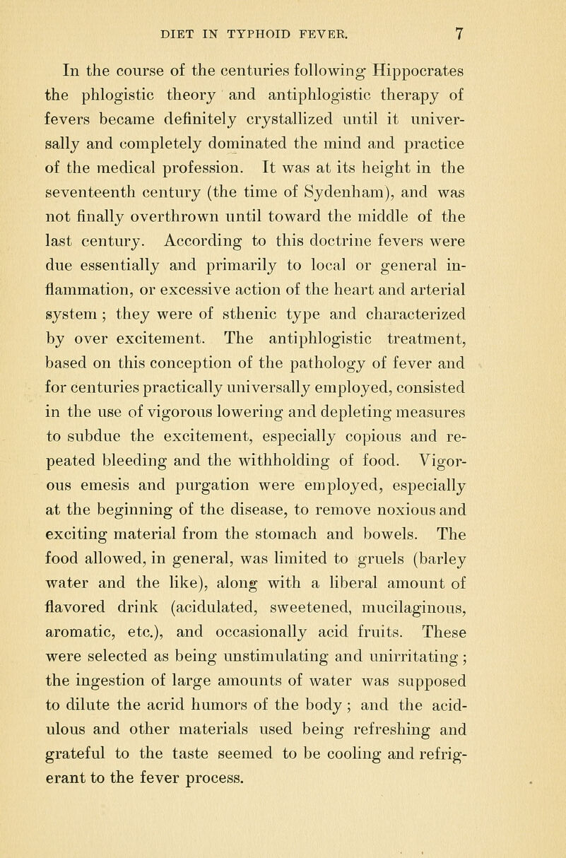 In the course of the centuries following- Hippocrates the phlogistic theory and antiphlogistic therapy of fevers became definitely crystallized until it univer- sally and completely dominated the mind and practice of the medical profession. It was at its height in the seventeenth century (the time of Sydenham), and was not finally overthrown until toward the middle of the last century. According to this doctrine fevers were due essentially and primarily to local or general in- flammation, or excessive action of the heart and arterial system ; they were of sthenic type and characterized by over excitement. The antiphlogistic treatment, based on this conception of the pathology of fever and for Centuries practically universally employed, consisted in the use of vigorous lowering and depleting measures to subdue the excitement, especially copious and re- peated bleeding and the withholding of food. Vigor- ous emesis and purgation were employed, especially at the beginning of the disease, to remove noxious and exciting material from the stomach and bowels. The food allowed, in general, was limited to gruels (barley water and the like), along with a liberal amount of flavored drink (acidulated, sweetened, mucilaginous, aromatic, etc.), and occasionally acid fruits. These were selected as being unstimulating and unirritating; the ingestion of large amounts of water was supposed to dilute the acrid humors of the body ; and the acid- ulous and other materials used being refreshing and grateful to the taste seemed to be cooling and refrig- erant to the fever process.