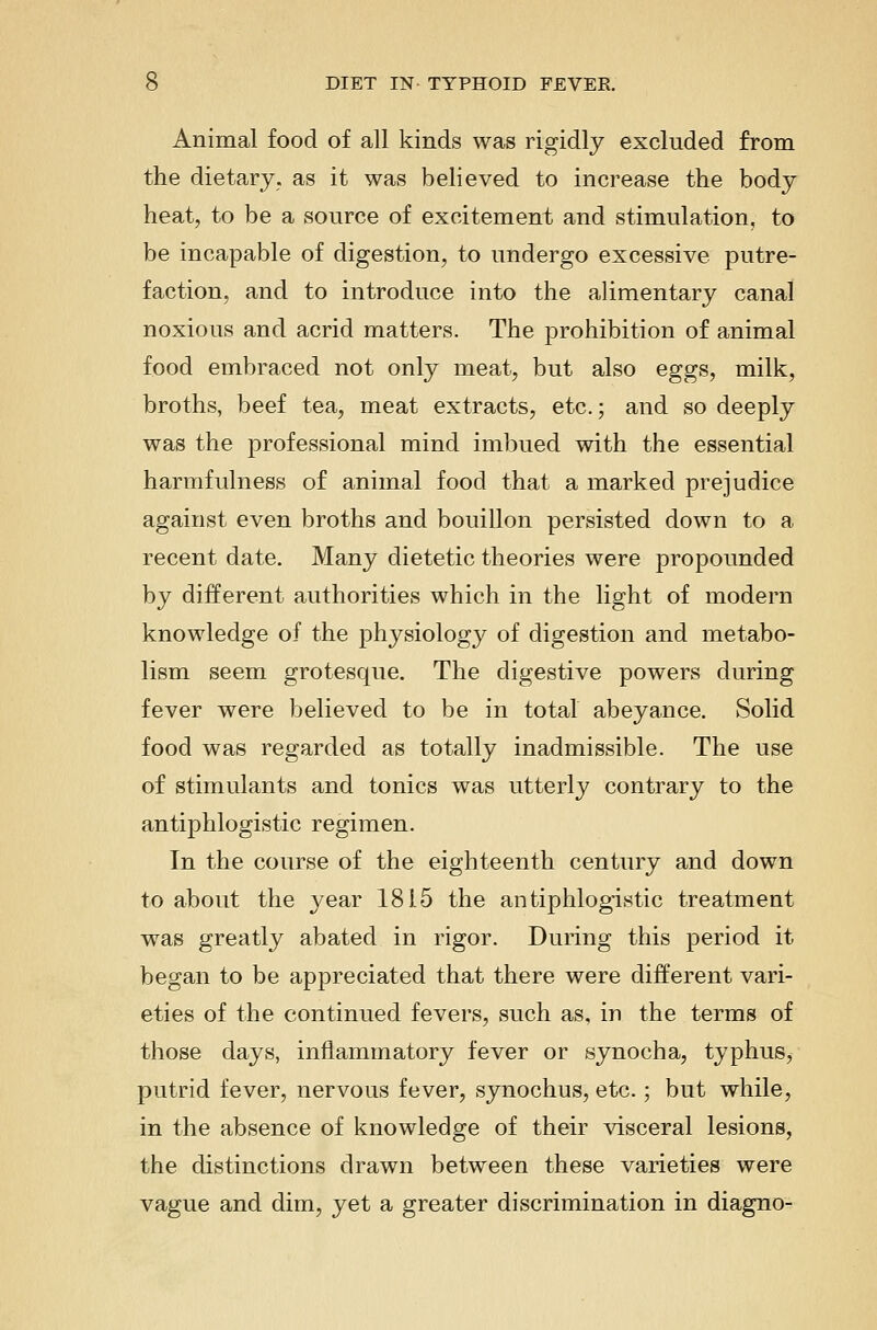 Animal food of all kinds was rigidly excluded from the dietary, as it was believed to increase the body heat, to be a source of excitement and stimulation, to be incapable of digestion, to undergo excessive putre- faction, and to introduce into the alimentary canal noxious and acrid matters. The prohibition of animal food embraced not only meat, but also eggs, milk, broths, beef tea, meat extracts, etc.; and so deeply was the professional mind imbued with the essential harmfulness of animal food that a marked prejudice against even broths and bouillon persisted down to a recent date. Many dietetic theories were propounded by different authorities which in the light of modern knowledge of the physiology of digestion and metabo- lism seem grotesque. The digestive powers during fever were believed to be in total abeyance. Solid food was regarded as totally inadmissible. The use of stimulants and tonics was utterly contrary to the antiphlogistic regimen. In the course of the eighteenth century and down to about the year 1815 the antiphlogistic treatment was greatly abated in rigor. During this period it began to be appreciated that there were different vari- eties of the continued fevers, such as, in the terms of those days, inflammatory fever or synocha, typhus, putrid fever, nervous fever, synochus, etc.; but while, in the absence of knowledge of their visceral lesions, the distinctions drawn between these varieties were vague and dim, yet a greater discrimination in diagno-