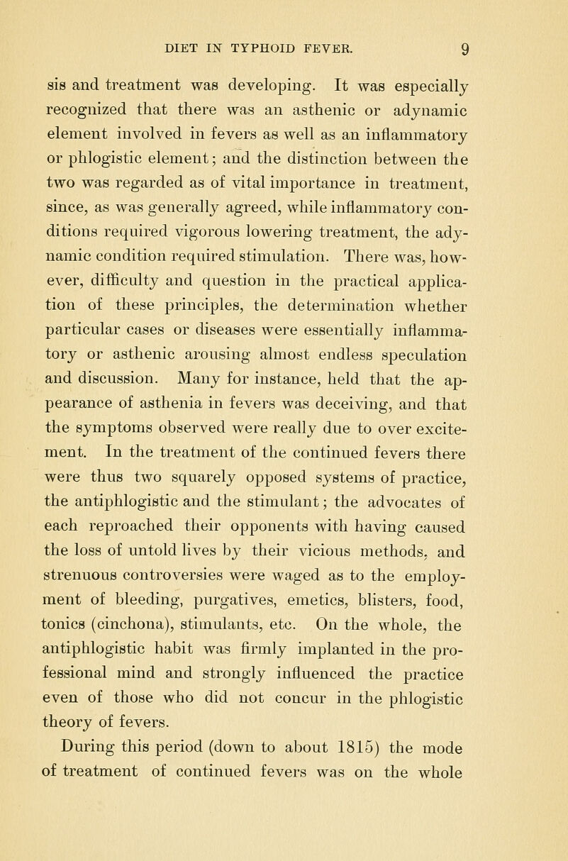 sis and treatment was developing. It was especially recognized that there was an asthenic or adynamic element involved in fevers as well as an inflammatory or phlogistic element; and the distinction between the two was regarded as of vital importance in treatment, since, as was generally agreed, while inflammatory con- ditions required vigorous lowering treatment, the ady- namic condition required stimulation. There was, how- ever, difficulty and question in the practical applica- tion of these principles, the determination whether particular cases or diseases were essentially inflamma- tory or asthenic arousing almost endless spectdation and discussion. Many for instance, held that the ap- pearance of asthenia in fevers was deceiving, and that the symptoms observed were really due to over excite- ment. In the treatment of the continued fevers there were thus two squarely opposed systems of practice, the antiphlogistic and the stimulant; the advocates of each reproached their opponents with having caused the loss of untold lives by their vicious methods, and strenuous controversies were waged as to the employ- ment of bleeding, purgatives, emetics, blisters, food, tonics (cinchona), stimulants, etc. On the whole, the antiphlogistic habit was firmly implanted in the pro- fessional mind and strongly influenced the practice even of those who did not concur in the phlogistic theory of fevers. During this period (down to about 1815) the mode of treatment of continued fevers was on the whole