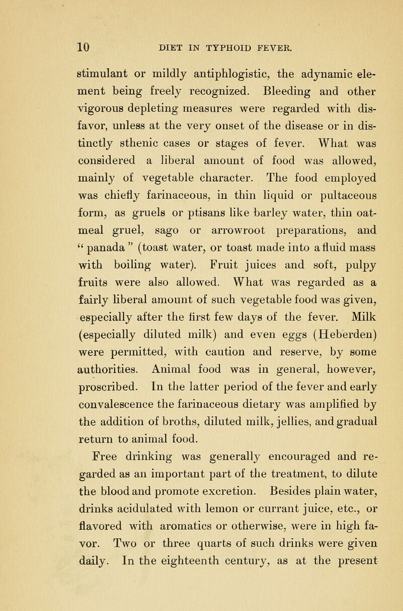 stimulant or mildly antiphlogistic, the adynamic ele- ment being freely recognized. Bleeding and other vigorous depleting measures were regarded with dis- favor, unless at the very onset of the disease or in dis- tinctly sthenic cases or stages of fever. What was considered a liberal amount of food was allowed, mainly of vegetable character. The food employed was chiefly farinaceous, in thin liquid or pultaceous form, as gruels or ptisans like barley water, thin oat- meal gruel, sago or arrowroot preparations, and  panada  (toast water, or toast made into a fluid mass with boiling water). Fruit juices and soft, pulpy fruits were also allowed. What was regarded as a fairly liberal amount of such vegetable food was given, especially after the first few days of the fever. Milk (especially diluted milk) and even eggs (Heberden) were permitted, with caution and reserve, by some authorities. Animal food was in general, however, proscribed. In the latter period of the fever and early convalescence the farinaceous dietary was amplified by the addition of broths, diluted milk, jellies, and gradual return to animal food. Free drinking was generally encouraged and re- garded as an important part of the treatment, to dilute the blood and promote excretion. Besides plain water, drinks acidulated with lemon or currant juice, etc., or flavored with aromatics or otherwise, were in high fa- vor. Two or three quarts of such drinks were given daily. In the eighteenth century, as at the present