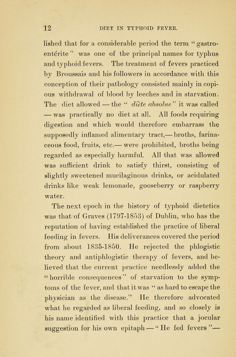 lished that for a considerable period the term  gastro- enterite  was one of the principal names for typhus and typhoid fevers. The treatment of fevers practiced by Broussais and his followers in accordance with this conception of their pathology consisted mainly in copi- ous withdrawal of blood by leeches and in starvation. The diet allowed — the  diete ahsolue  it was called — was practically no diet at all. All foods requiring digestion and which would therefore embarrass the supposedly inflamed alimentary tract,— broths, farina- ceous food, fruits, etc.— were prohibited, broths being regarded as especially harmful. All that was allowed was sufficient drink to satisfy thirst, consisting of slightly sweetened mucilaginous drinks, or acidulated drinks like weak lemonade, gooseberry or raspberry water. The next epoch in the history of typhoid dietetics was that of Graves (1797-1853) of Dublin, who has the reputation of having established the practice of liberal feeding in fevers. His deliverances covered the period from about 1835-1850. He rejected the phlogistic theory and antiphlogistic therapy of fevers, and be- lieved that the current practice needlessly added the  horrible consequences of starvation to the symp- toms of the fever, and that it was  as hard to escape the physician as the disease.'' He therefore advocated what he regarded as liberal feeding, and so closely is his name identified with this practice that a jocular suggestion for his own epitaph — He fed fevers —