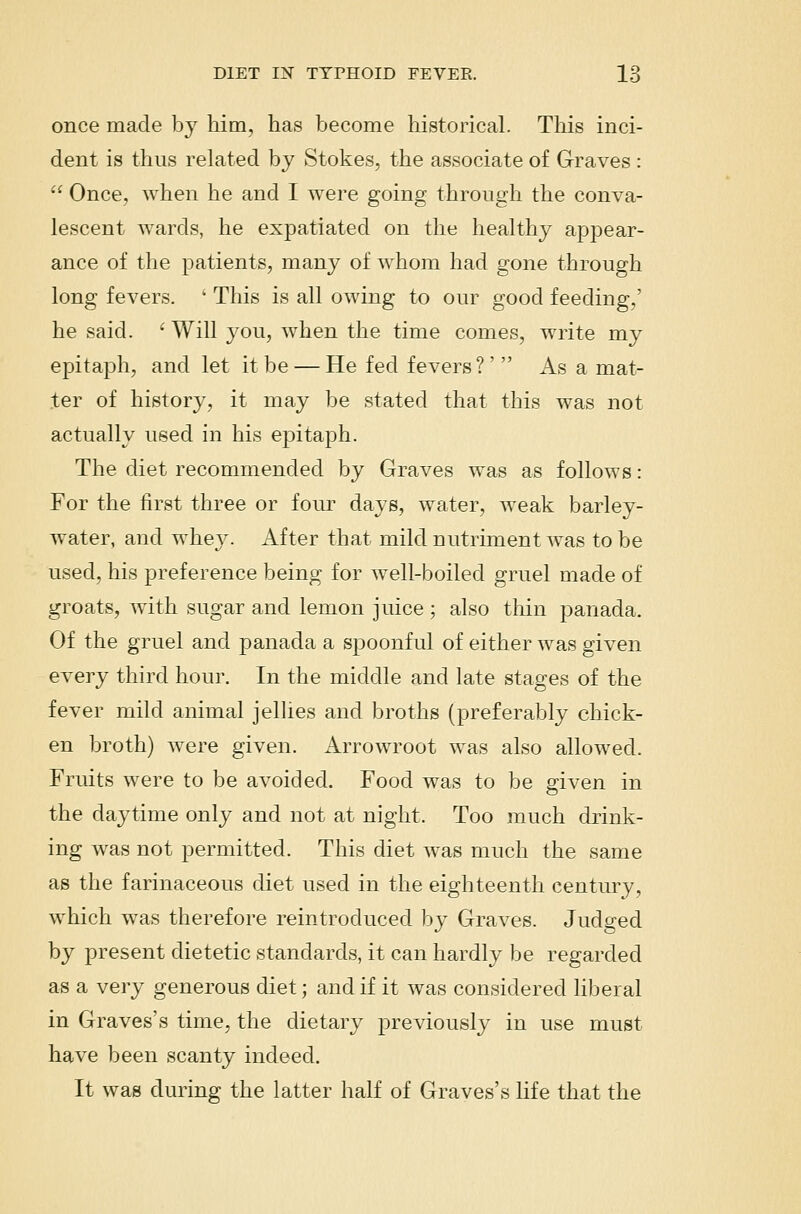 once made by him, has become historical. This inci- dent is thus related by Stokes, the associate of G-raves:  Once, when he and I were going through the conva- lescent wards, he expatiated on the healthy appear- ance of the patients, many of whom had gone through long fevers. ' This is all owing to our good feeding,' he said. ' Will you, when the time comes, write my epitaph, and let it be — He fed fevers?' As a mat- ter of history, it may be stated that this was not actually used in his epitaph. The diet recommended by Graves was as follows: For the first three or four days, water, weak barley- water, and whey. After that mild nutriment was to be used, his preference being for well-boiled gruel made of groats, with sugar and lemon juice ; also thin panada. Of the gruel and panada a spoonful of either was given every third hour. In the middle and late stages of the fever mild animal jellies and broths (preferably chick- en broth) were given. Arrowroot was also allowed. Fruits were to be avoided. Food was to be given in the daytime only and not at night. Too much drink- ing was not permitted. This diet was much the same as the farinaceous diet used in the eighteenth century, which was therefore reintroduced by Graves. Judged by present dietetic standards, it can hardly be regarded as a very generous diet; and if it was considered liberal in Graves's time, the dietary previously in use must have been scanty indeed. It was during the latter half of Graves's life that the