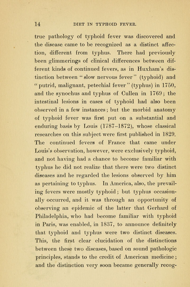 true pathology of typhoid fever was discovered and the disease came to be recognized as a distinct affec- tion, di:fferent from typhus. There had previously been glimmerings of clinical differences between dif- ferent kinds of continued fevers, as in Huxham's dis- tinction between  slow nervous fever  (typhoid) and  putrid, malignant, petechial fever  (typhus) in 1750, and the synochus and typhus of Cullen in 1769; the intestinal lesions in cases of typhoid had also been observed in a few instances; but the morbid anatomy of typhoid fever was first put on a substantial and enduring basis by Louis (1787-1872), whose classical researches on this subject were first published in 1829. The continued fevers of France that came under Louis's observation, however, were exclusively typhoid, and not having had a chance to become familiar with typhus he did not realize that there were two distinct diseases and he regarded the lesions observed by him as pertaining to typhus. In America, also, the prevail- ing fevers were mostly typhoid; but typhus occasion- ally occurred, and it was through an opportunity of observing an epidemic of the latter that Gerhard of Philadelphia, who had become familiar with typhoid in Paris, was enabled, in 1837, to announce definitely that typhoid and typhus were two distinct diseases. This, the first clear elucidation of the distinctions between these two diseases, based on sound pathologic principles, stands to the credit of American medicine; and the distinction very soon became generally recog-