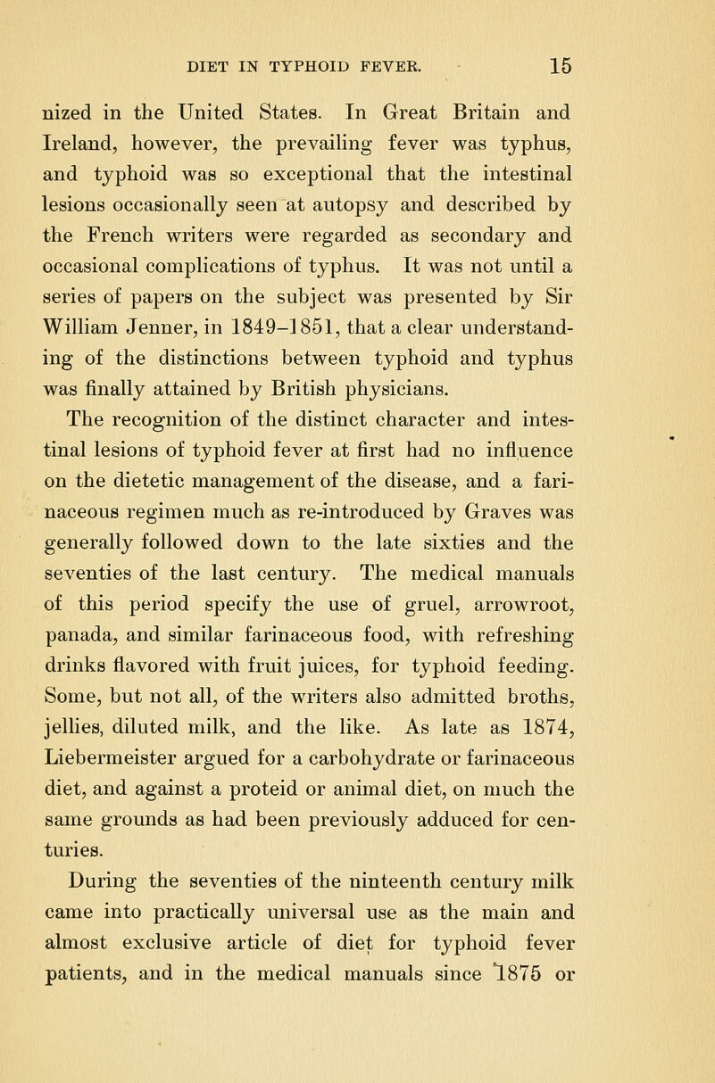 nized in the United States. In Great Britain and Ireland, however, the prevaihng fever was typhus, and typhoid was so exceptional that the intestinal lesions occasionally seen at autopsy and described by the French writers were regarded as secondary and occasional complications of typhus. It was not until a series of papers on the subject was presented by Sir William Jenner, in 1849-1851, that a clear understand- ing of the distinctions between typhoid and typhus was finally attained by British physicians. The recognition of the distinct character and intes- tinal lesions of typhoid fever at first had no influence on the dietetic management of the disease, and a fari- naceous regimen much as re-introduced by Graves was generally followed down to the late sixties and the seventies of the last century. The medical manuals of this period specify the use of gruel, arrowroot, panada, and similar farinaceous food, with refreshing drinks flavored with fruit juices, for typhoid feeding. Some, but not all, of the writers also admitted broths, jellies, diluted milk, and the like. As late as 1874, Liebermeister argued for a carbohydrate or farinaceous diet, and against a proteid or animal diet, on much the same grounds as had been previously adduced for cen- turies. During the seventies of the ninteenth century milk came into practically universal use as the main and almost exclusive article of diet for typhoid fever patients, and in the medical manuals since 1875 or