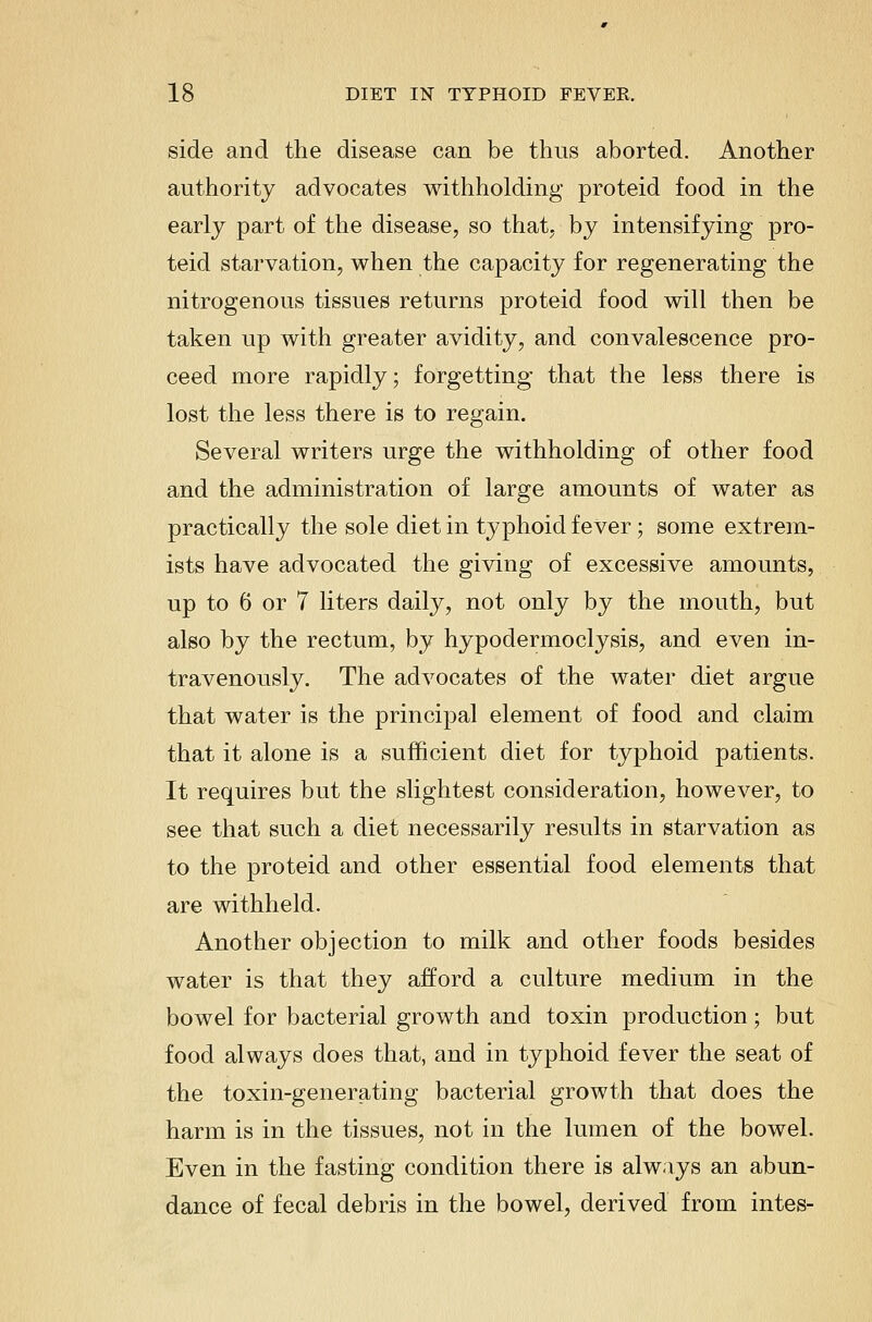 side and the disease can be thus aborted. Another authority advocates withholding proteid food in the early part of the disease, so that, by intensifying pro- teid starvation, when the capacity for regenerating the nitrogenous tissues returns proteid food will then be taken up with greater avidity, and convalescence pro- ceed more rapidly; forgetting that the less there is lost the less there is to regain. Several writers urge the withholding of other food and the administration of large amounts of water as practically the sole diet in typhoid fever; some extrem- ists have advocated the giving of excessive amounts, up to 6 or 7 liters daily, not only by the mouth, but also by the rectum, by hypodermoclysis, and even in- travenously. The advocates of the water diet argue that water is the principal element of food and claim that it alone is a .sufficient diet for typhoid patients. It requires but the slightest consideration, however, to see that such a diet necessarily results in starvation as to the proteid and other essential food elements that are withheld. Another objection to milk and other foods besides water is that they afford a culture medium in the bowel for bacterial growth and toxin production; but food always does that, and in typhoid fever the seat of the toxin-generating bacterial growth that does the harm is in the tissues, not in the lumen of the bowel. Even in the fasting condition there is always an abun- dance of fecal debris in the bowel, derived from intes-