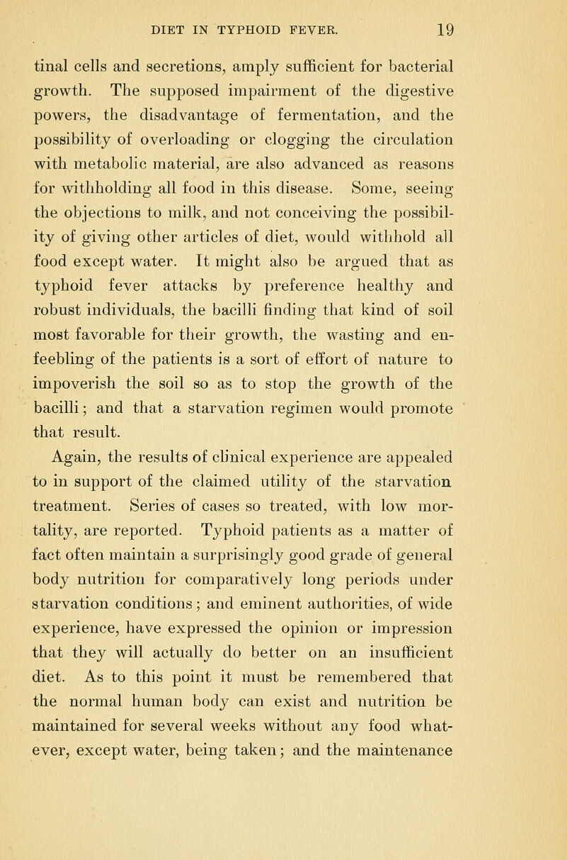 tinal cells and secretions, amply sufficient for bacterial growth. The supposed impairment of the digestive powers, the disadvantage of fermentation, and the possibility of overloading or clogging the circulation with metabolic material, are also advanced as reasons for withholding all food in this disease. Some, seeing the objections to milk, and not conceiving the possibil- ity of giving other articles of diet, would withhold all food except water. It might also be argued that as typhoid fever attacks by preference healthy and robust individuals, the bacilli finding that kind of soil most favorable for their growth, the wasting and en- feebling of the patients is a sort of effort of nature to impoverish the soil so as to stop the growth of the bacilli; and that a starvation regimen would promote that result. Again, the results of clinical experience are appealed to in support of the claimed utility of the starvation treatment. Series of cases so treated, with low mor- tality, are reported. Typhoid patients as a matter of fact often maintain a surprisingly good grade of general body nutrition for comparatively long periods under starvation conditions; and eminent authorities, of wide experience, have expressed the opinion or impression that they will actually do better on an insufficient diet. As to this point it must be remembered that the normal human body can exist and nutrition be maintained for several weeks without auy food what- ever, except water, being taken; and the maintenance