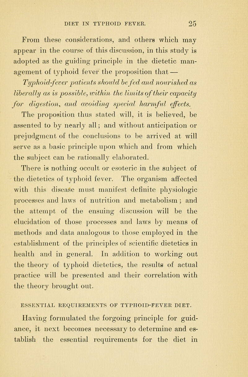 From these considerations, and others which may appear in the course of this discussion, in this study is adopted as the guiding principle in the dietetic man- agement of typhoid fever the proposition that — Tyijhoid-fevei^ IKitients should he fed and nourished as liberally as is possible, within the limits of their capacity for digestion, and avoiding special harmfid effects. The proposition thus stated will, it is believed, be assented to by nearly all; and without anticipation or prejudgment of the conclusions to be arrived at will serve as a basic principle upon which and from which the subject can be rationally elaborated. There is nothing occult or esoteric in the subject of the dietetics of typhoid fever. The organism affected with this disease must manifest definite physiologic processes and laws of nutrition and metabolism; and the attempt of the ensuing discussion will be the elucidation of those processes and laws by means of methods and data analogous to those employed in the establishment of the principles of scientific dietetics in health and in general. In addition to working out the theory of typhoid dietetics, the results of actual practice will be presented and their correlation with the theory brought out. ESSENTIAL EEQUIKEMENTS OF TYPHOID-FEYER DIET. Having formulated the forgoing principle for guid- ance, it next becomes necessary to determine and es- tablish the essential requirements for the diet in