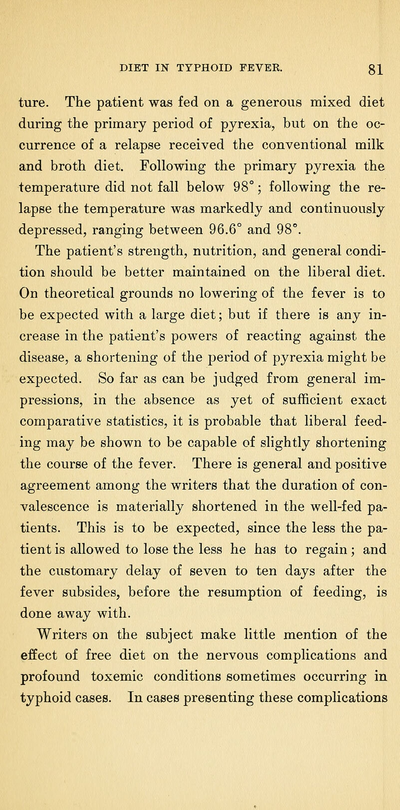 ture. The patient was fed on a generous mixed diet during the primary period of pyrexia, but on the oc- currence of a relapse received the conventional milk and broth diet. Following the primary pyrexia the temperature did not fall below 98°; following the re- lapse the temperature was markedly and continuously depressed, ranging between 96.6° and 98°. The patient's strength, nutrition, and general condi- tion should be better maintained on the liberal diet. On theoretical grounds no lowering of the fever is to be expected with a large diet; but if there is any in- crease in the patient's powers of reacting against the disease, a shortening of the period of pyrexia might be expected. So far as can be judged from general im- pressions, in the absence as yet of sufficient exact comparative statistics, it is probable that liberal feed- ing may be shown to be capable of slightly shortening the course of the fever. There is general and positive agreement among the writers that the duration of con- valescence is materially shortened in the well-fed pa- tients. This is to be expected, since the less the pa- tient is allowed to lose the less he has to regain; and the customary delay of seven to ten days after the fever subsides, before the resumption of feeding, is done away with. Writers on the subject make little mention of the effect of free diet on the nervous complications and profound toxemic conditions sometimes occurring in typhoid cases. In cases presenting these complications