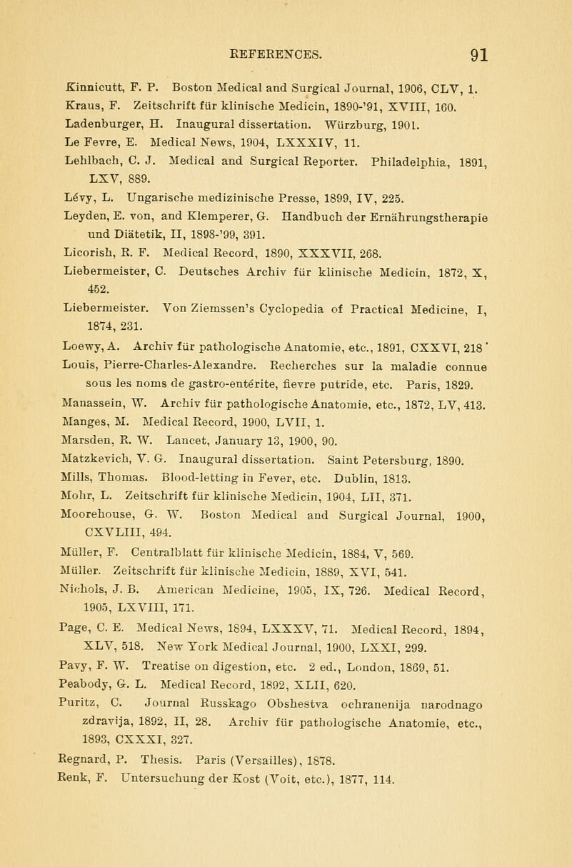 Kinnicutt, F. P. Boston Medical and Surgical Journal, 1906, CLV, 1. Kraus, F. Zeitschrift fur klinische Medicin, 1890-'91, XVIII, 160. Ladenburger, H. Inaugural dissertation. Wiirzburg, 190L. Le Fevre, E. Medical News, 1904, LXXXIV, 11. Lehlbach, C. J. Medical and Surgical Reporter. Philadelphia, 1891, LXV, 889. L^vy, L. Ungarische medizinische Presse, 1899, IV, 225. Leyden, E. von, and Klemperer, G. Handbuch der Ernahrungstherapie und Diatetik, II, 1898-'99, 391. Licorish, R. F. Medical Record, 1890, XXXVII, 268. Liebermeister, C. Deutsches Archiv fiir klinische Medicin, 1872, X, 452. Liebermeister. Von Ziemssen's Cyclopedia of Practical Medicine, I, 1874, 231. Loewy, A. Archiv fiir pathologische Anatomie, etc., 1891, CXXVI, 218 * Louis, Pierre-Charles-Alexandre. Recherches sur la maladie connue sous les noms de gastro-ent^rite, fievre putride, etc. Paris, 1829. Manassein, W. Archiv fiir pathologische Anatomie, etc., 1872, LV, 413. Manges, M. Medical Record, 1900, LVII, 1. Marsden, R. W. Lancet, January 13, 1900, 90. Matzkevich, V. G. Inaugural dissertation. Saint Petersburg, 1890. Mills, Thomas. Blood-letting in Fever, etc. Dublin, 1813. Mohr, L. Zeitschrift fur klinische Medicin, 1904, LII, 371. Moorehouse, G. W. Boston Medical and Surgical Journal, 1900, CXVLIII, 494. Muller, F. Centralblatt fur klinische Medicin, 1884, V, 569. Muller. Zeitschrift fur klinische Medicin, 1889, XVI, 541. Nichols, J. B. American Medicine, 1905, IX, 726. Medical Record, 1905, LXVIII, 171. Page, C. E. Medical News, 1894, LXXXV, 71. Medical Record, 1894, XLV, 518. New York Medical Journal, 1900, LXXI, 299. Pavy, F. W. Treatise on digestion, etc. 2 ed., London, 1869, 51. Peabody, G. L. Medical Record, 1892, XLII, 620. Puritz, C. Journal Russkago Obshestva ochranenija narodnago zdravija, 1892, II, 28. Archiv fiir pathologische Anatomie, etc., 1893, CXXXI, 327. Regnard, P. Thesis. Paris (Versailles), 1878. Renk, F. Untersuchung der Kost (Voit, etc.), 1877, 114.