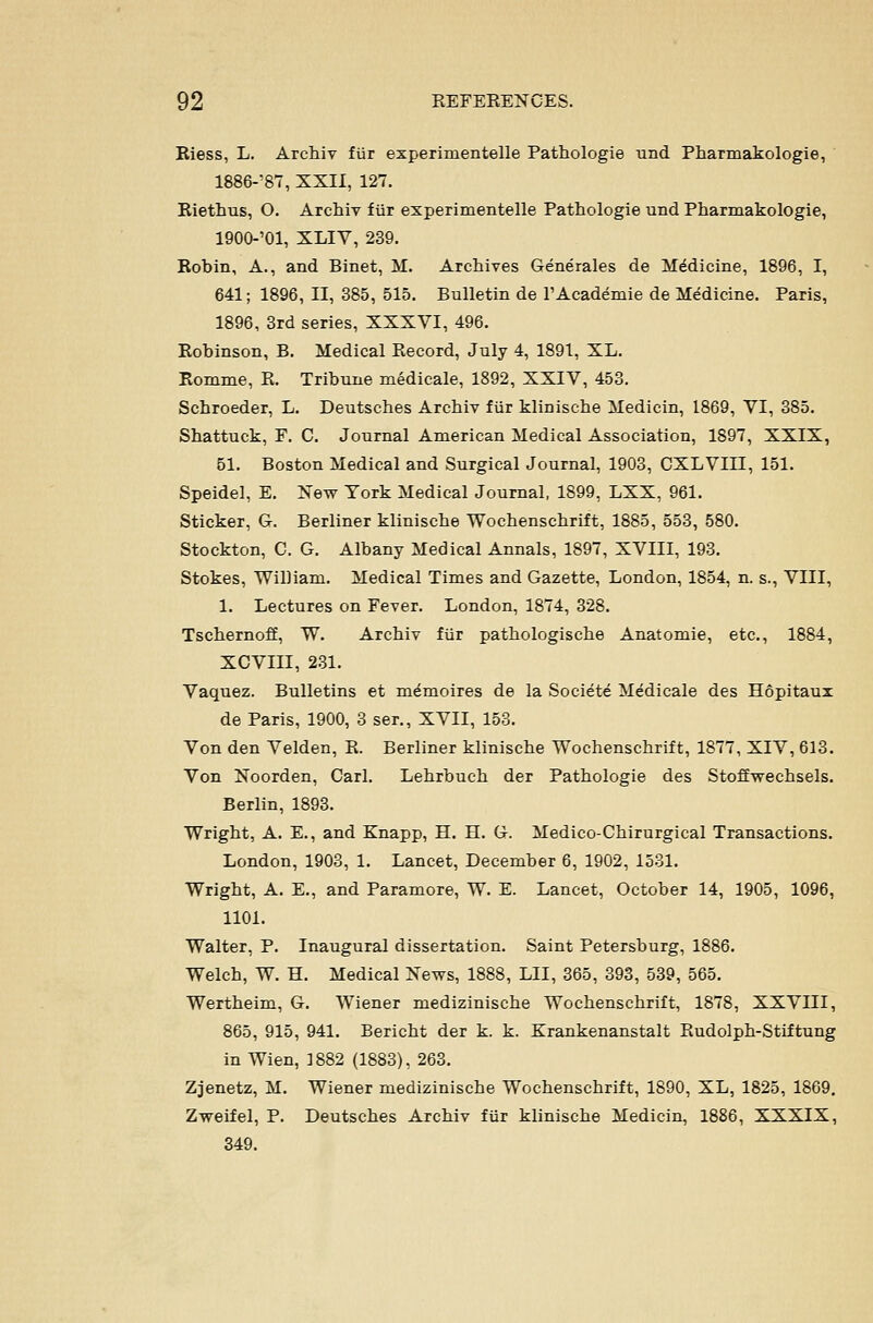 Riess, L. Archiv fiir experimentelle Pathologie und Pharmakologie, 1886-^87, XXII, 127. Riethus, O. Archiv f iir experimentelle Pathologie und Pharmakologie, 1900-'01, XLIV, 239. Robin, A., and Binet, M. Archives Generales de Medicine, 1896, I, 641; 1896, II, 385, 515. Bulletin de I'Academie de Medicine. Paris, 1896, 3rd series, XXXYI, 496. Robinson, B. Medical Record, July 4, 1891, XL. Romme, R. Tribune medicale, 1892, XXIV, 453. Schroeder, L. Deutsches Archiv fiir klinische Medicin, 1869, VI, 385. Shattuck, F. C. Journal American Medical Association, 1897, XXIX, 51. Boston Medical and Surgical Journal, 1903, CXLVIII, 151. Speidel, E. New York Medical Journal, 1899, LXX, 961. Sticker, G. Berliner klinische Wochenschrift, 1885, 553, 580. Stockton, C. G. Albany Medical Annals, 1897, XVIII, 193. Stokes, William. Medical Times and Gazette, London, 1854, n. s., VIII, 1. Lectures on Fever. London, 1874, 328. Tschernoff, W. Archiv fiir pathologische Anatomie, etc., 1884, XCVIII, 2.31. Vaquez. Bulletins et m^moires de la Societe Medicale des Hopitaui de Paris, 1900, 3 ser., XVII, 153. Von den Velden, R. Berliner klinische Wochenschrift, 1877, XIV, 613. Von Noorden, Carl. Lehrbuch der Pathologie des Stoffwechsels. Berlin, 1893. Wright, A. E., and Knapp, H. H. G. Medico-Chirurgical Transactions. London, 1903, 1. Lancet, December 6, 1902, 1531. Wright, A. E., and Paramore, W. E. Lancet, October 14, 1905, 1096, 1101. Walter, P. Inaugural dissertation. Saint Petersburg, 1886. Welch, W. H. Medical News, 1888, LII, 365, 393, 539, 565. Wertheim, G. Wiener medizinische Wochenschrift, 1878, XXVIII, 865, 915, 941. Bericht der k. k. Krankenanstalt Rudolph-Stiftung in Wien, ]882 (1883), 263. Zjenetz, M. Wiener medizinische Wochenschrift, 1890, XL, 1825, 1869. Zweifel, P. Deutsches Archiv fiir klinische Medicin, 1886, XXXIX, 349.