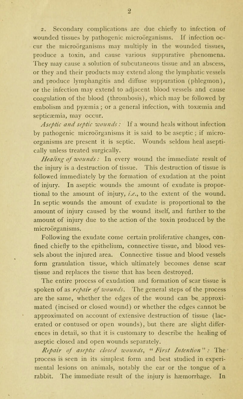 wounded tissues by pathogenic microorganisms. If infection oc- cur the microorganisms may multiply in the wounded tissues, produce a toxin, and cause various suppurative phenomena. They may cause a solution of subcutaneous tissue and an abscess, or they and their products may extend along the lymphatic vessels and produce lymphangitis and diffuse suppuration (i)hlegmon), or the infection may extend to adjacent blood vessels and cause coagulation of the blood (thrombosis), which may be followed by embolism and py?emia; or a general infection, with toxaemia and septicaemia, may occur. Aseptic and septic xvoinuls : If a wound heals without infection by pathogenic microorganisms it is said to be aseptic ; if micro- organisms are present it is septic. Wounds seldom heal asepti- cally unless treated surgically. Healing of wounds: In every wound the immediate result of the injury is a destruction of tissue. This destruction of tissue is followed immediately by the formation of exudation at the point of injury. In aseptic wounds the amount of exudate is propor- tional to the amount of injury, i.e., to the extent of the wound. In septic wounds the amount of exudate is proportional to the amount of injury caused by the wound itself, and further to the amount of injury due to the action of the toxin produced by the microorganisms. Following the exudate come certain proliferative changes, con- fined chiefly to the epithelium, connective tissue, and blood ves- sels about the injured area. Connective tissue and blood vessels form granulation tissue, which ultimately becomes dense scar tissue and replaces the tissue that has been destroyed. The entire process of exudation and formation of scar tissue is spoken of as repair of wounds. The general steps of the process are the same, whether the edges of the wound can be approxi- mated (incised or closed wound) or whether the edges cannot be approximated on account of extensive destruction of tissue (lac- erated or contused or open wounds), but there are slight differ- ences in detail, so that it is customary to describe the healing of aseptic closed and open wounds separately. Repair of aseptic closed wounds,  First Intention .• The process is seen in its simplest form and best studied in experi- mental lesions on animals, notably the ear or the tongue of a rabbit. The immediate result of the injury is haemorrhage. In