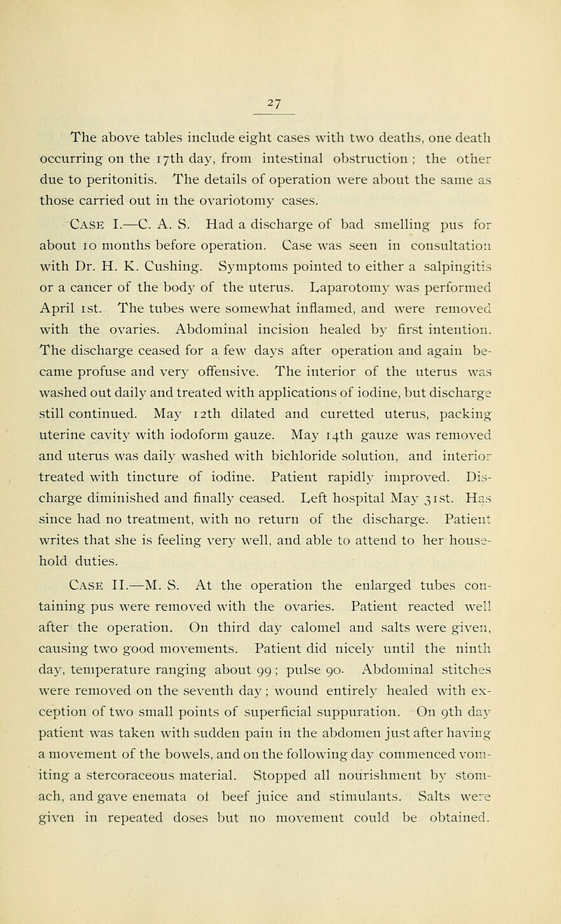 The above tables include eight cases with two deaths, one death occurring on the 17th day, from intestinal obstruction ; the other due to peritonitis. The details of operation were about the same as those carried out in the ovariotomy cases. ^Case I.—C. A. S. Had a discharge of bad smelling pus for about 10 months before operation. Case was seen in consultation with Dr. H. K. Cushing. Symptoms pointed to either a salpingitis or a cancer of the body of the uterus. Laparotomy was performed April 1 st. The tubes were somewhat inflamed, and were removed with the ovaries. Abdominal incision healed by first intention. The discharge ceased for a few days after operation and again be- came profuse and very offensive. The interior of the uterus was washed out daily and treated with applications of iodine, but discharge still continued. May 12th dilated and curetted uterus, packing uterine cavity with iodoform gauze. May 14th gauze was removed and uterus was daily washed with bichloride solution, and interior treated with tincture of iodine. Patient rapidly improved. Dis- charge diminished and finally ceased. Left hospital May 31st. Has since had no treatment, with no return of the discharge. Patient writes that she is feeling very well, and able to attend to her house- hold duties. Case II.—M. S. At the operation the enlarged tubes con- taining pus were removed with the ovaries. Patient reacted well after the operation. On third day calomel and salts were given, causing two good movements. Patient did nicely until the ninth day, temperature ranging about 99; pulse 90. Abdominal stitches were removed on the seventh day; wound entirely healed with ex- ception of two small points of superficial suppuration. On 9th day patient was taken with sudden pain in the abdomen just after having a movement of the bowels, and on the following day commenced vom- iting a stercoraceous material. Stopped all nourishment by stom- ach, and gave enemata of beef juice and stimulants. Salts were given in repeated doses but no movement could be obtained.