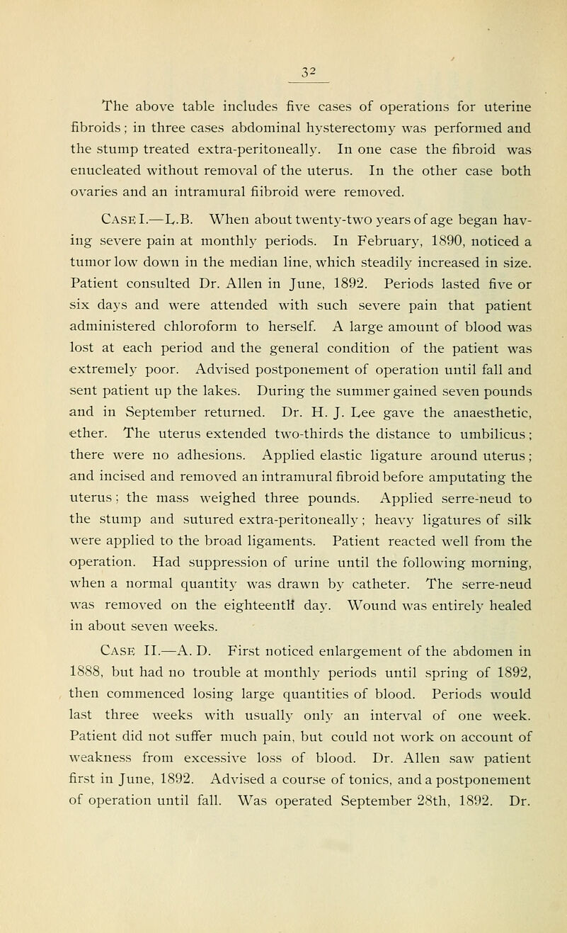 The above table includes five eases of operations for uterine fibroids; in three cases abdominal hysterectomy was performed and the stump treated extra-peritoneally. In one case the fibroid was enucleated without removal of the uterus. In the other case both ovaries and an intramural fiibroid were removed. CaseI.—L,.B. When about twenty-two years of age began hav- ing severe pain at monthly periods. In February, 1890, noticed a tumor low down in the median line, which steadily increased in size. Patient consulted Dr. Allen in June, 1892. Periods lasted five or six days and were attended with such severe pain that patient administered chloroform to herself. A large amount of blood was lost at each period and the general condition of the patient was extremely poor. Advised postponement of operation until fall and sent patient up the lakes. During the summer gained seven pounds and in September returned. Dr. H. J. Lee gave the anaesthetic, ether. The uterus extended two-thirds the distance to umbilicus ; there were no adhesions. Applied elastic ligature around uterus; and incised and removed an intramural fibroid before amputating the uterus ; the mass weighed three pounds. Applied serre-neud to the stump and sutured extra-peritoneally; heavy ligatures of silk were applied to the broad ligaments. Patient reacted well from the operation. Had suppression of urine until the following morning, when a normal quantity was drawn by catheter. The serre-neud was removed on the eighteenth day. Wound was entirely healed in about seven weeks. Case II.—A. D. First noticed enlargement of the abdomen in 1888, but had no trouble at monthly periods until spring of 1892, then commenced losing large quantities of blood. Periods would last three weeks with usually only an interval of one week. Patient did not suffer much pain, but could not work on account of weakness from excessive loss of blood. Dr. Allen saw patient first in June, 1892. Advised a course of tonics, and a postponement of operation until fall. Was operated September 28th, 1892. Dr.