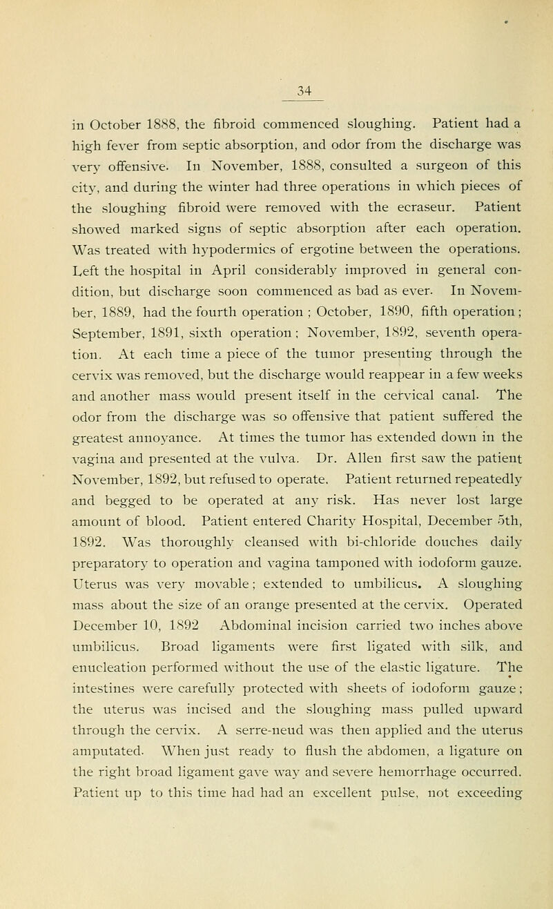 in October 1888, the fibroid commenced sloughing. Patient had a high fever from septic absorption, and odor from the discharge was very offensive. In November, 1888, consulted a surgeon of this city, and during the winter had three operations in which pieces of the sloughing fibroid were removed with the ecraseur. Patient showed marked signs of septic absorption after each operation. Was treated with hypodermics of ergotine between the operations. Left the hospital in April considerably improved in general con- dition, but discharge soon commenced as bad as ever. In Novem- ber, 1889, had the fourth operation ; October, 1890, fifth operation ; September, 1891, sixth operation; November, 1892, seventh opera- tion. At each time a piece of the tumor presenting through the cervix was removed, but the discharge would reappear in a few weeks and another mass would present itself in the cervical canal. The odor from the discharge was so offensive that patient suffered the greatest annoyance. At times the tumor has extended down in the vagina and presented at the vulva. Dr. Allen first saw the patient November, 1892, but refused to operate. Patient returned repeatedly and begged to be operated at any risk. Has never lost large amount of blood. Patient entered Charity Hospital, December 5th, 1892. Was thoroughly cleansed with bi-chloride douches daily preparatory to operation and vagina tamponed with iodoform gauze. Uterus was very movable; extended to umbilicus. A sloughing mass about the size of an orange presented at the cervix. Operated December 10, 1892 Abdominal incision carried two inches above umbilicus. Broad ligaments were first ligated with silk, and enucleation performed without the use of the elastic ligature. The intestines were carefully protected with sheets of iodoform gauze; the uterus was incised and the sloughing mass pulled upward through the cervix. A serre-neud was then applied and the uterus amputated. When just ready to flush the abdomen, a ligature on the right broad ligament gave way and severe hemorrhage occurred. Patient up to this time had had an excellent pulse, not exceeding