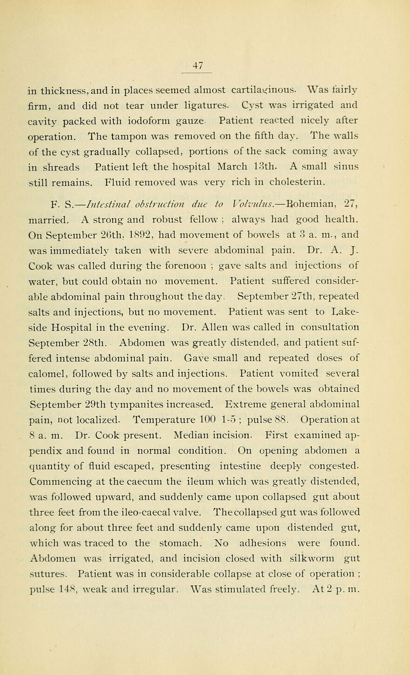 in thickness, and in places seemed almost cartilaginous. Was fairly firm, and did not tear under ligatures. Cyst was irrigated and cavity packed with iodoform gauze. Patient reacted nicely after operation. The tampon was removed on the fifth day. The walls of the cyst gradually collapsed, portions of the sack coming away in shreads Patient left the hospital March 13th. A small sinus still remains. Fluid removed was very rich in cholesterin. F. S.—Intestinal obstruction due to Volvulus.—Bohemian, 27, married. A strong and robust fellow ; always had good health. On September 26th; 1892, had movement of bowels at 3 a. m., and was immediately taken with severe abdominal pain. Dr. A. J. Cook was called during the forenoon ; gave salts and injections of water, but could obtain no movement. Patient suffered consider- able abdominal pain throughout the day. September 27th, repeated salts and injections, but no movement. Patient was sent to Lake- side Hospital in the evening. Dr. Allen was called in consultation September 28th. Abdomen was greatly distended, and patient suf- fered intense abdominal pain. Gave small and repeated doses of calomel, followed by salts and injections. Patient vomited several times during the day and no movement of the bowels was obtained September 29th tympanites increased. Extreme general abdominal pain, not localized. Temperature 100 1-5; pulse 88. Operation at 8 a. m. Dr. Cook present. Median incision. First examined ap- pendix and found in normal condition. On opening abdomen a quantity of fluid escaped, presenting intestine deeply congested. Commencing at the caecum the ileum which was greatly distended, was followed upward, and suddenly came upon collapsed gut about three feet from the ileo-caecal valve. The collapsed gut was followed along for about three feet and suddenly came upon distended gut, which was traced to the stomach. No adhesions were found. Abdomen was irrigated, and incision closed with silkworm gut sutures. Patient was in considerable collapse at close of operation ; pulse 148, weak and irregular. Was stimulated freely. At 2 p. m.