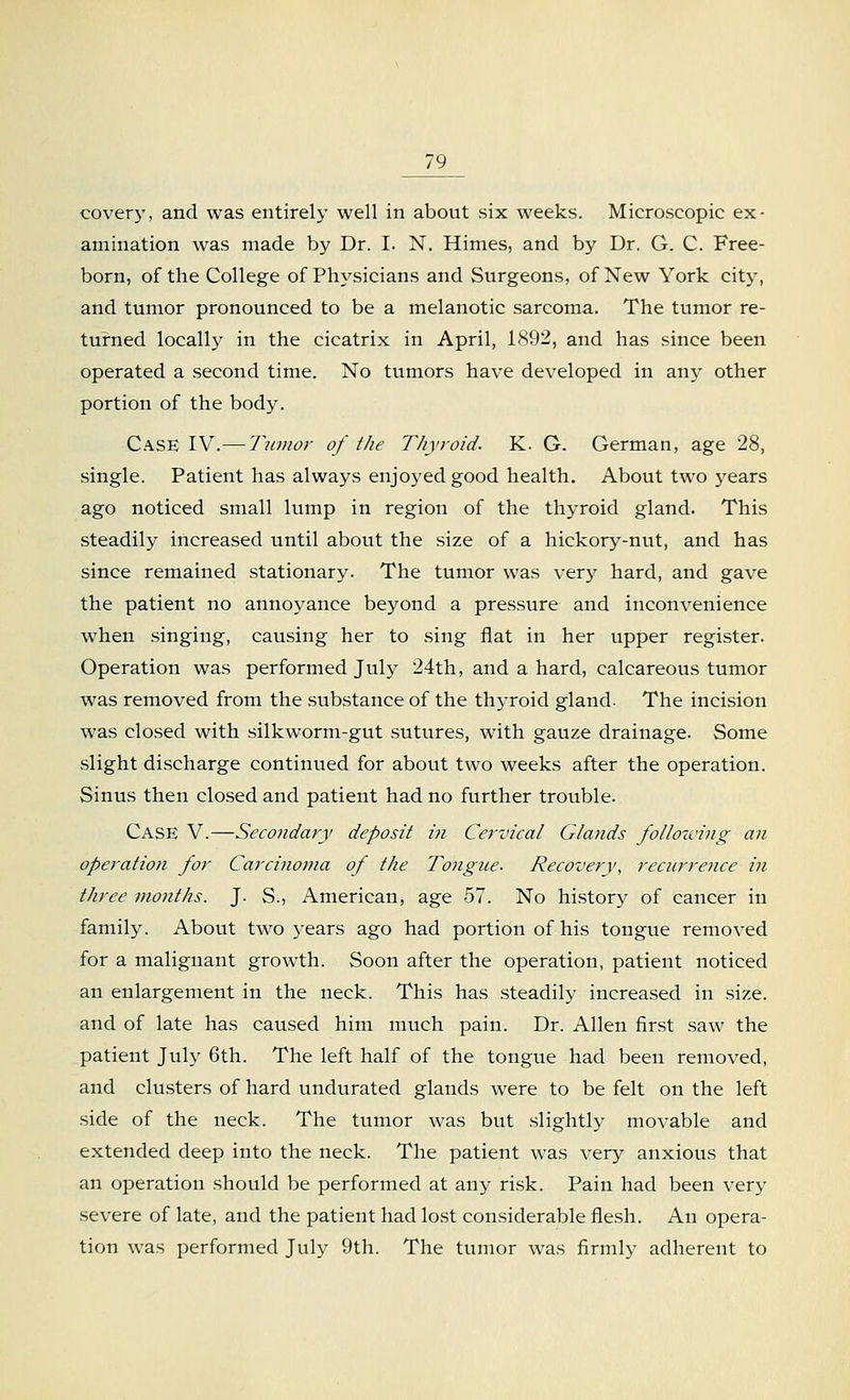 covery, and was entirely well in about six weeks. Microscopic ex- amination was made by Dr. I. N. Himes, and by Dr. G. C. Free- born, of the College of Physicians and Surgeons, of New York city, and tumor pronounced to be a melanotic sarcoma. The tumor re- turned locally in the cicatrix in April, 1892, and has since been operated a second time. No tumors have developed in any other portion of the body. Case IV.— Tumor of the Thyroid. K. G. German, age 28, single. Patient has always enjoyed good health. About two years ago noticed small lump in region of the thyroid gland. This steadily increased until about the size of a hickory-nut, and has since remained stationary. The tumor was very hard, and gave the patient no annoyance beyond a pressure and inconvenience when singing, causing her to sing fiat in her upper register. Operation was performed July 24th, and a hard, calcareous tumor was removed from the substance of the thyroid gland- The incision was closed with silkworm-gut sutures, with gauze drainage. Some slight discharge continued for about two weeks after the operation. Sinus then closed and patient had no further trouble. Case V.—Secondary deposit in Cervical Glands following an operation for Carcinoma of the Tongue. Recovery, recurrence in three months. J. S., American, age 57. No history of cancer in family. About two years ago had portion of his tongue removed for a malignant growth. Soon after the operation, patient noticed an enlargement in the neck. This has steadily increased in size, and of late has caused him much pain. Dr. Allen first saw the patient July 6th. The left half of the tongue had been removed, and clusters of hard undurated glands were to be felt on the left side of the neck. The tumor was but slightly movable and extended deep into the neck. The patient was very anxious that an operation should be performed at any risk. Pain had been very severe of late, and the patient had lost considerable flesh. An opera- tion was performed July 9th. The tumor was firmly adherent to