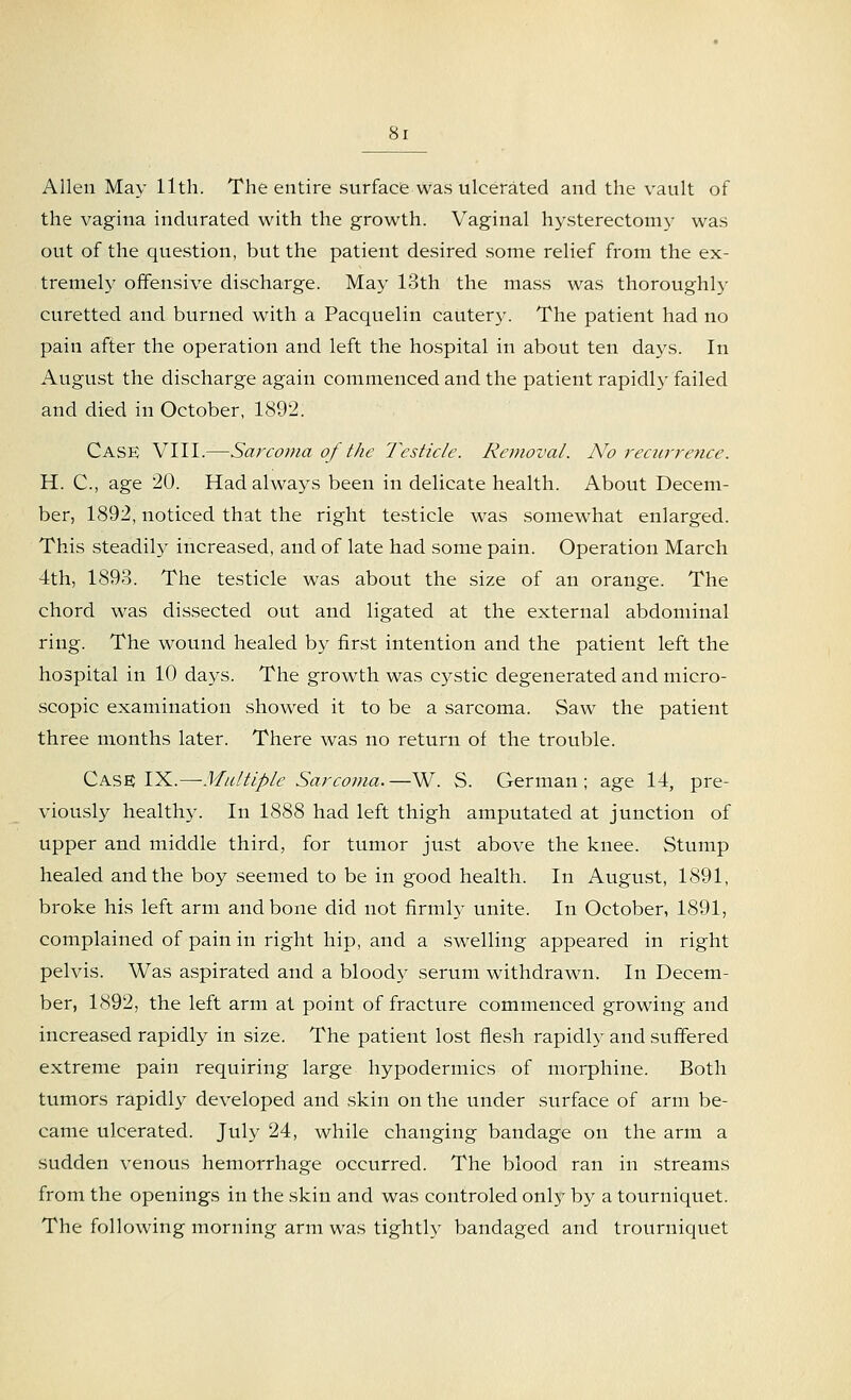 Allen May 11th. The entire surface was ulcerated and the vault of the vagina indurated with the growth. Vaginal hysterectomy was out of the question, but the patient desired some relief from the ex- tremely offensive discharge. May 13th the mass was thoroughly curetted and burned with a Pacquelin cautery. The patient had no pain after the operation and left the hospital in about ten days. In August the discharge again commenced and the patient rapidly failed and died in October, 1892. Case VIII.—Sarcoma of the Testicle. Removal. No recurrence. H. C, age 20. Had always been in delicate health. About Decem- ber, 1892, noticed that the right testicle was somewhat enlarged. This steadily increased, and of late had some pain. Operation March 4th, 1893. The testicle was about the size of an orange. The chord was dissected out and ligated at the external abdominal ring. The wound healed by first intention and the patient left the hospital in 10 days. The growth was cystic degenerated and micro- scopic examination showed it to be a sarcoma. Saw the patient three months later. There was no return of the trouble. Case; IX.—Multiple Sarcoma.—W. S. German; age 14, pre- viously healthy. In 1888 had left thigh amputated at junction of upper and middle third, for tumor just above the knee. Stump healed and the boy seemed to be in good health. In August, 1891, broke his left arm and bone did not firmly unite. In October, 1891, complained of pain in right hip, and a swelling appeared in right pelvis. Was aspirated and a bloody serum withdrawn. In Decem- ber, 1892, the left arm at point of fracture commenced growing and increased rapidly in size. The patient lost flesh rapidly and suffered extreme pain requiring large hypodermics of morphine. Both tumors rapidly developed and skin on the under surface of arm be- came ulcerated. July 24, while changing bandage on the arm a sudden venous hemorrhage occurred. The blood ran in streams from the openings in the skin and was controled only by a tourniquet. The following morning arm was tightly bandaged and trourniquet