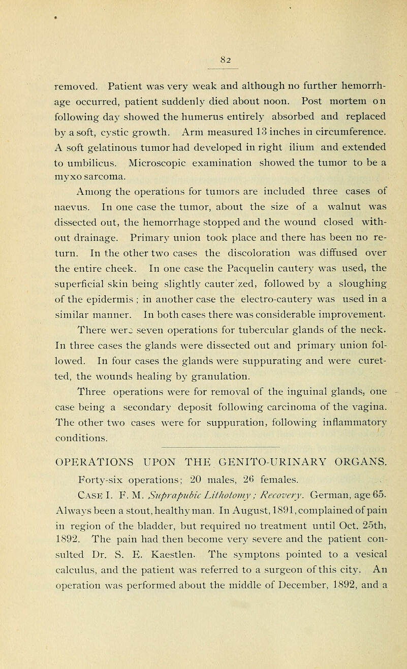 removed. Patient was very weak and although no further hemorrh- age occurred, patient suddenly died about noon. Post mortem on following day showed the humerus entirely absorbed and replaced by a soft, cystic growth. Arm measured 13 inches in circumference. A soft gelatinous tumor had developed in right ilium and extended to umbilicus. Microscopic examination showed the tumor to be a myxo sarcoma. Among the operations for tumors are included three cases of uaevus. In one case the tumor, about the size of a walnut was dissected out, the hemorrhage stopped and the wound closed with- out drainage. Primary union took place and there has been no re- turn. In the other two cases the discoloration was diffused over the entire cheek. In one case the Pacquelin cautery was used, the superficial skin being slightly cauterized, followed by a sloughing of the epidermis ; in another case the electro-cautery was used in a similar manner. In both cases there was considerable improvement. There wer j seven operations for tubercular glands of the neck. In three cases the glands were dissected out and primary union fol- lowed. In four cases the glands were suppurating and were curet- ted, the wounds healing by granulation. Three operations were for removal of the inguinal glands, one case being a secondary deposit following carcinoma of the vagina. The other two cases were for suppuration, following inflammatory conditions. OPERATIONS UPON THE GENITO-URINARY ORGANS. Forty-six operations; 20 males, 26 females. Case I. F. M. Suprapubic Lithotomy; Recovery. German, age 65. Always been a stout, healthy man. In August, 1891, complained of pain in region of the bladder, but required no treatment until Oct. 25th, 1892. The pain had then become very severe and the patient con- sulted Dr. S. E. Kaestlen. The symptons pointed to a vesical calculus, and the patient was referred to a surgeon of this city. An operation was performed about the middle of December, 1892, and a