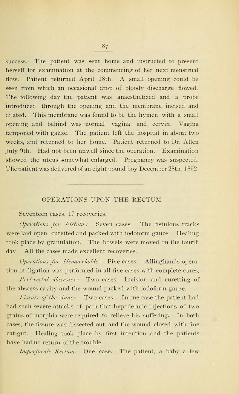 *7 success. The patient was sent home and instructed to present herself for examination at the commencing of her next menstrual flow. Patient returned April 18th. A small opening could be seen from which an occasional drop of bloody discharge flowed. The following day the patient was anaesthetized and a probe introduced through the opening and the membrane incised and dilated. This membrane was found to be the hymen with a small opening and behind was normal vagina and cervix. Vagina tamponed with gauze. The patient left the hospital in about two weeks, and returned to her home. Patient returned to Dr. Allen July 9th. Had not been unwell since the operation. Examination .showed the uteus somewhat enlarged. Pregnancy was suspected. The patient was delivered of an eight pound boy December 28th, 1892. OPERATIONS UPON THE RECTUM. Seventeen cases, 17 recoveries. Operations for Fistula : Seven cases. The fistulous tracks were laid open, curetted and packed with iodoform gauze. Healing took place by granulation. The bowels were moved on the fourth daj\ All the cases made excellent recoveries. Operations for Hemorrhoids : Five cases. Allingham's opera- tion of ligation was performed in all five cases with complete cures. Peri-rectal Abscesses: Two cases. Incision and curetting of the abscess cavity and the wound packed with iodoform gauze. Fissure of the Anus: Two cases. In one case the patient had had such severe attacks of pain that hypodermic injections of two grains of morphia were required to relieve his suffering. In both cases, the fissure was dissected out and the wound closed with fine cat-gut. Healing took place by first intention and the patients have had no return of the trouble. Imperforate Rectum: One case. The patient, a baby a few