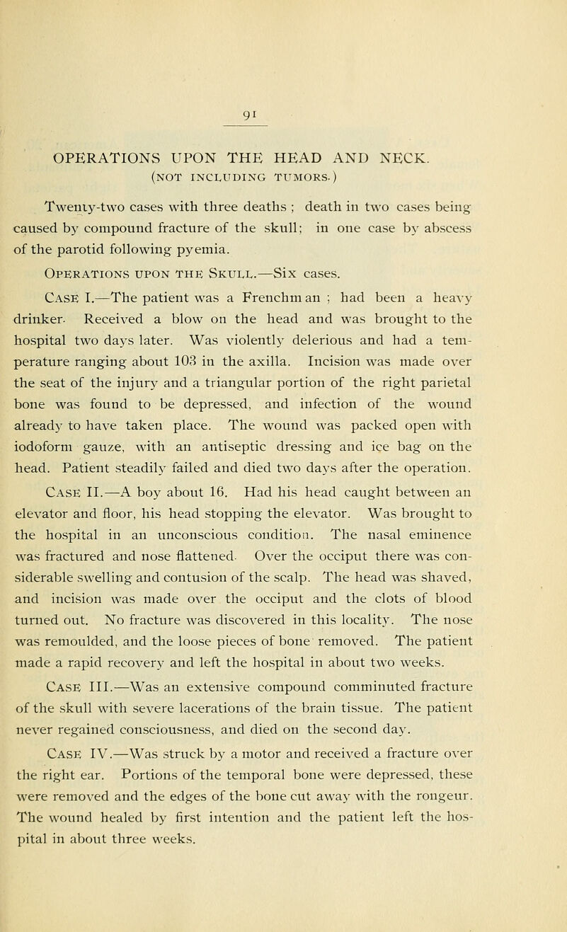 OPERATIONS UPON THE HEAD AND NECK. (not including tumors.) Twemy-two cases with three deaths ; death in two cases being caused by compound fracture of the skull; in one case by abscess of the parotid following pyemia. Operations upon the Skull.—Six cases. Case I.—The patient was a Frenchm an ; had been a heavy drinker- Received a blow on the head and was brought to the hospital two days later. Was violently delerious and had a tem- perature ranging about 103 in the axilla. Incision was made over the seat of the injury and a triangular portion of the right parietal bone was found to be depressed, and infection of the wound already to have taken place. The wound was packed open with iodoform gauze, with an antiseptic dressing and ice bag on the head. Patient steadily failed and died two days after the operation. Case II.—A boy about 16. Had his head caught between an elevator and floor, his head stopping the elevator. Was brought to the hospital in an unconscious condition. The nasal eminence was fractured and nose flattened. Over the occiput there was con- siderable swelling and contusion of the scalp. The head was shaved, and incision was made over the occiput and the clots of blood turned out. No fracture was discovered in this locality. The nose was remoulded, and the loose pieces of bone removed. The patient made a rapid recovery and left the hospital in about two weeks. Case III.—Was an extensive compound comminuted fracture of the skull with severe lacerations of the brain tissue. The patient never regained consciousness, and died on the second day. Case IV.—Was struck by a motor and received a fracture over the right ear. Portions of the temporal bone were depressed, these were removed and the edges of the bone cut away with the rongeur. The wound healed by first intention and the patient left the hos- pital in about three weeks.